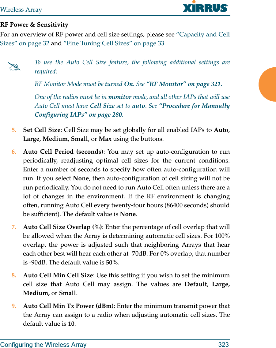 Wireless ArrayConfiguring the Wireless Array 323RF Power &amp; Sensitivity For an overview of RF power and cell size settings, please see “Capacity and Cell Sizes” on page 32 and “Fine Tuning Cell Sizes” on page 33. 5. Set Cell Size: Cell Size may be set globally for all enabled IAPs to Auto, Large, Medium, Small, or Max using the buttons. 6. Auto Cell Period (seconds): You may set up auto-configuration to run periodically, readjusting optimal cell sizes for the current conditions. Enter a number of seconds to specify how often auto-configuration will run. If you select None, then auto-configuration of cell sizing will not be run periodically. You do not need to run Auto Cell often unless there are a lot of changes in the environment. If the RF environment is changing often, running Auto Cell every twenty-four hours (86400 seconds) should be sufficient). The default value is None.7. Auto Cell Size Overlap (%): Enter the percentage of cell overlap that will be allowed when the Array is determining automatic cell sizes. For 100% overlap, the power is adjusted such that neighboring Arrays that hear each other best will hear each other at -70dB. For 0% overlap, that number is -90dB. The default value is 50%.8. Auto Cell Min Cell Size: Use this setting if you wish to set the minimum cell size that Auto Cell may assign. The values are Default,  Large, Medium, or Small.9. Auto Cell Min Tx Power (dBm): Enter the minimum transmit power that the Array can assign to a radio when adjusting automatic cell sizes. The default value is 10.#To use the Auto Cell Size feature, the following additional settings are required: RF Monitor Mode must be turned On. See “RF Monitor” on page 321. One of the radios must be in monitor mode, and all other IAPs that will use Auto Cell must have Cell Size set to auto. See “Procedure for Manually Configuring IAPs” on page 280. 