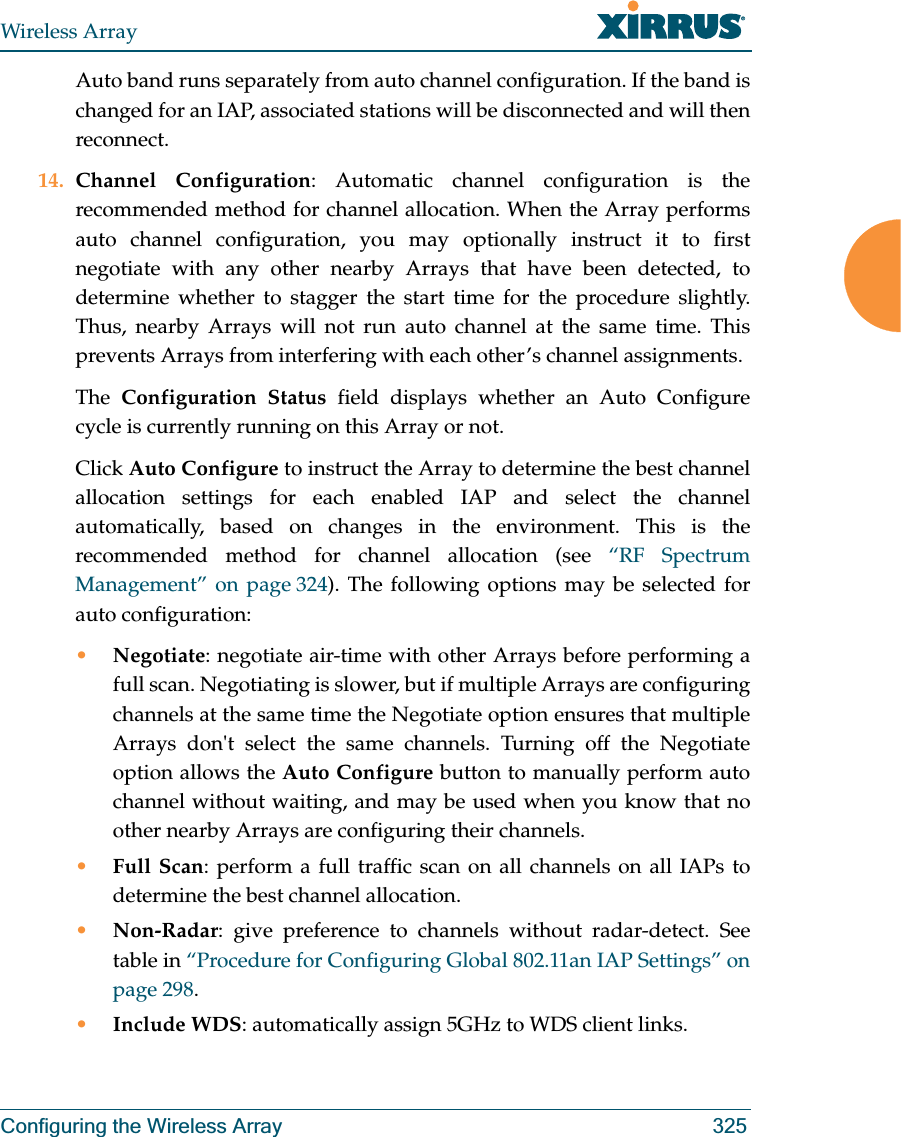 Wireless ArrayConfiguring the Wireless Array 325Auto band runs separately from auto channel configuration. If the band is changed for an IAP, associated stations will be disconnected and will then reconnect. 14. Channel Configuration: Automatic channel configuration is the recommended method for channel allocation. When the Array performs auto channel configuration, you may optionally instruct it to first negotiate with any other nearby Arrays that have been detected, to determine whether to stagger the start time for the procedure slightly. Thus, nearby Arrays will not run auto channel at the same time. This prevents Arrays from interfering with each other’s channel assignments. The  Configuration Status field displays whether an Auto Configurecycle is currently running on this Array or not. Click Auto Configure to instruct the Array to determine the best channel allocation settings for each enabled IAP and select the channel automatically, based on changes in the environment. This is the recommended method for channel allocation (see “RF Spectrum Management” on page 324). The following options may be selected for auto configuration: •Negotiate: negotiate air-time with other Arrays before performing a full scan. Negotiating is slower, but if multiple Arrays are configuring channels at the same time the Negotiate option ensures that multiple Arrays don&apos;t select the same channels. Turning off the Negotiate option allows the Auto Configure button to manually perform auto channel without waiting, and may be used when you know that no other nearby Arrays are configuring their channels. •Full Scan: perform a full traffic scan on all channels on all IAPs to determine the best channel allocation.•Non-Radar: give preference to channels without radar-detect. See table in “Procedure for Configuring Global 802.11an IAP Settings” on page 298. •Include WDS: automatically assign 5GHz to WDS client links.