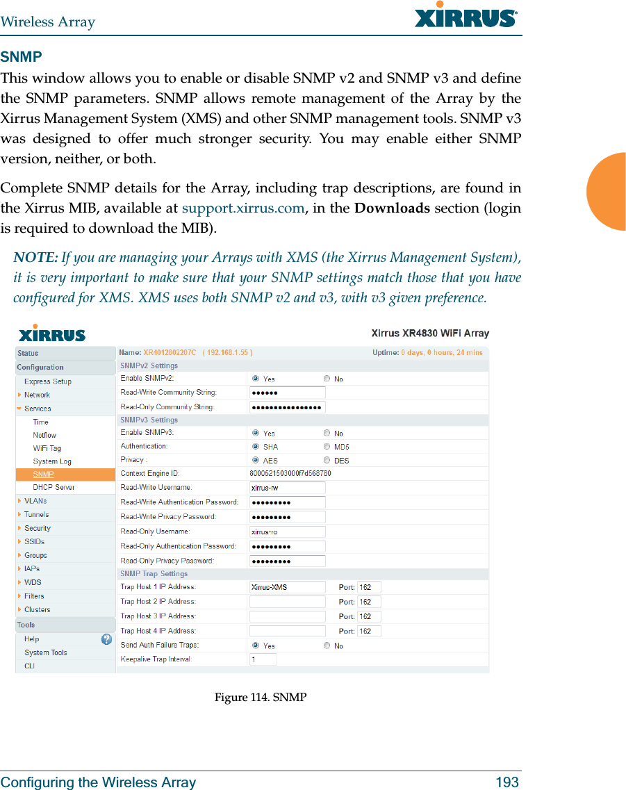 Wireless ArrayConfiguring the Wireless Array 193SNMPThis window allows you to enable or disable SNMP v2 and SNMP v3 and define the SNMP parameters. SNMP allows remote management of the Array by the Xirrus Management System (XMS) and other SNMP management tools. SNMP v3 was designed to offer much stronger security. You may enable either SNMP version, neither, or both. Complete SNMP details for the Array, including trap descriptions, are found in the Xirrus MIB, available at support.xirrus.com, in the Downloads section (login is required to download the MIB). NOTE: If you are managing your Arrays with XMS (the Xirrus Management System), it is very important to make sure that your SNMP settings match those that you have configured for XMS. XMS uses both SNMP v2 and v3, with v3 given preference. Figure 114. SNMP 