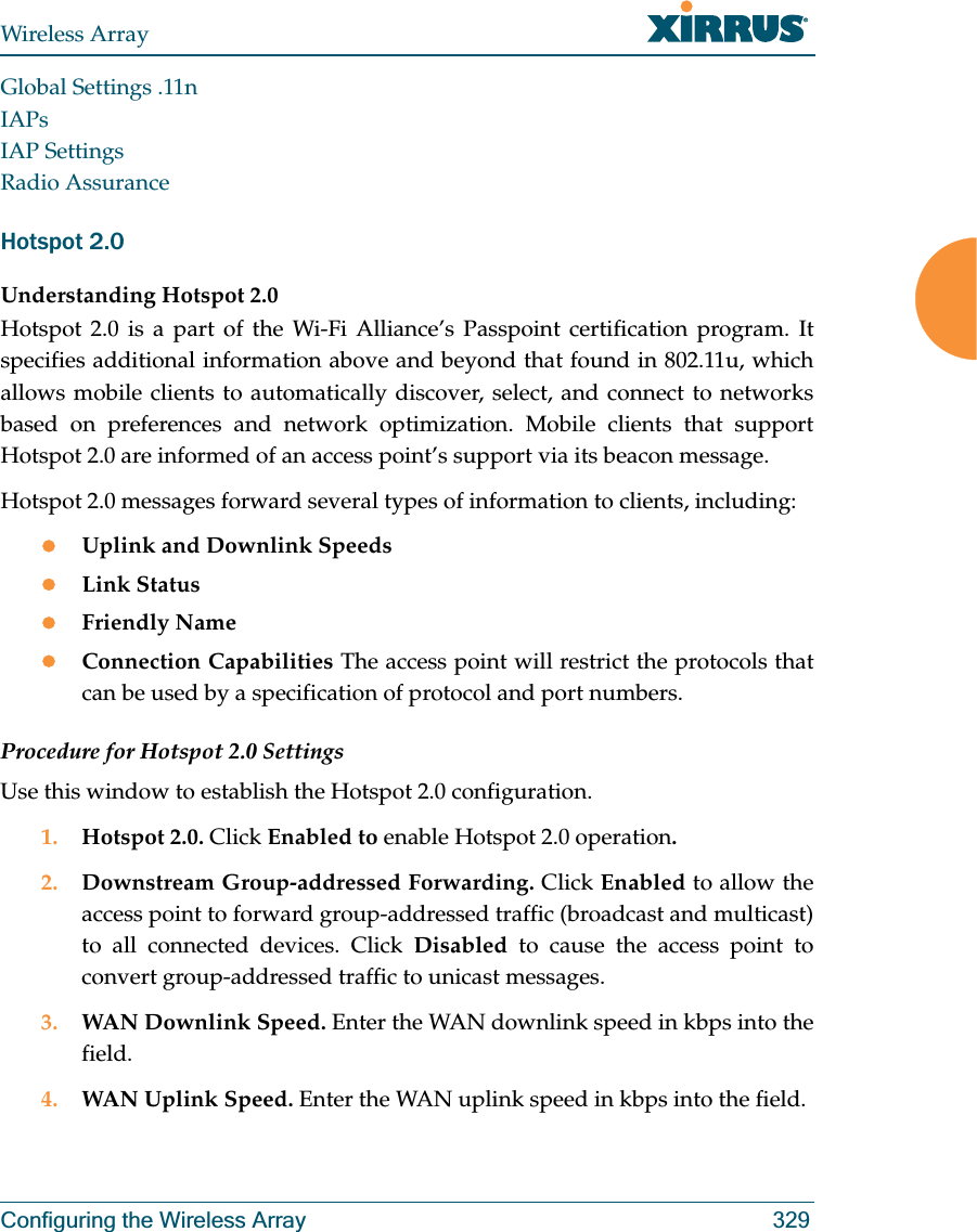 Wireless ArrayConfiguring the Wireless Array 329Global Settings .11nIAPsIAP SettingsRadio AssuranceHotspot 2.0 Understanding Hotspot 2.0Hotspot 2.0 is a part of the Wi-Fi Alliance’s Passpoint certification program. It specifies additional information above and beyond that found in 802.11u, which allows mobile clients to automatically discover, select, and connect to networks based on preferences and network optimization. Mobile clients that support Hotspot 2.0 are informed of an access point’s support via its beacon message.Hotspot 2.0 messages forward several types of information to clients, including:zUplink and Downlink SpeedszLink StatuszFriendly NamezConnection Capabilities The access point will restrict the protocols that can be used by a specification of protocol and port numbers.Procedure for Hotspot 2.0 SettingsUse this window to establish the Hotspot 2.0 configuration. 1. Hotspot 2.0. Click Enabled to enable Hotspot 2.0 operation.2. Downstream Group-addressed Forwarding. Click Enabled to allow the access point to forward group-addressed traffic (broadcast and multicast) to all connected devices. Click Disabled  to cause the access point to convert group-addressed traffic to unicast messages.3. WAN Downlink Speed. Enter the WAN downlink speed in kbps into the field.4. WAN Uplink Speed. Enter the WAN uplink speed in kbps into the field.