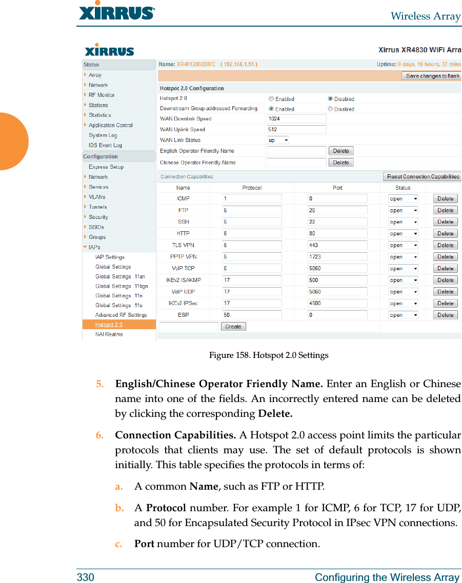 Wireless Array330 Configuring the Wireless ArrayFigure 158. Hotspot 2.0 Settings5. English/Chinese Operator Friendly Name. Enter an English or Chinese name into one of the fields. An incorrectly entered name can be deleted by clicking the corresponding Delete.6. Connection Capabilities. A Hotspot 2.0 access point limits the particular protocols that clients may use. The set of default protocols is shown initially. This table specifies the protocols in terms of:a. A common Name, such as FTP or HTTP. b. A Protocol number. For example 1 for ICMP, 6 for TCP, 17 for UDP, and 50 for Encapsulated Security Protocol in IPsec VPN connections.c. Port number for UDP/TCP connection.