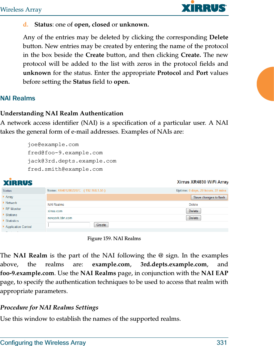 Wireless ArrayConfiguring the Wireless Array 331d. Status: one of open, closed or unknown.Any of the entries may be deleted by clicking the corresponding Deletebutton. New entries may be created by entering the name of the protocol in the box beside the Create button, and then clicking Create. The new protocol will be added to the list with zeros in the protocol fields and unknown for the status. Enter the appropriate Protocol and Port values before setting the Status field to open.NAI RealmsUnderstanding NAI Realm AuthenticationA network access identifier (NAI) is a specification of a particular user. A NAI takes the general form of e-mail addresses. Examples of NAIs are:joe@example.comfred@foo-9.example.comjack@3rd.depts.example.comfred.smith@example.comFigure 159. NAI RealmsThe  NAI Realm is the part of the NAI following the @ sign. In the examples above, the realms are: example.com,  3rd.depts.example.com, and foo-9.example.com. Use the NAI Realms page, in conjunction with the NAI EAP page, to specify the authentication techniques to be used to access that realm with appropriate parameters.Procedure for NAI Realms SettingsUse this window to establish the names of the supported realms. 