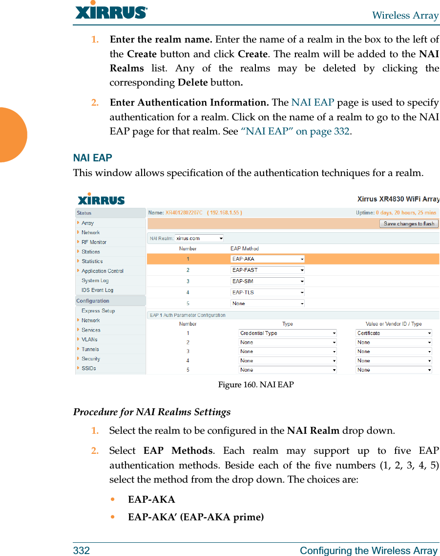 Wireless Array332 Configuring the Wireless Array1. Enter the realm name. Enter the name of a realm in the box to the left of the Create button and click Create. The realm will be added to the NAI Realms list. Any of the realms may be deleted by clicking the corresponding Delete button.2. Enter Authentication Information. The NAI EAP page is used to specify authentication for a realm. Click on the name of a realm to go to the NAI EAP page for that realm. See “NAI EAP” on page 332. NAI EAPThis window allows specification of the authentication techniques for a realm. Figure 160. NAI EAPProcedure for NAI Realms Settings1. Select the realm to be configured in the NAI Realm drop down. 2. Select  EAP Methods. Each realm may support up to five EAP authentication methods. Beside each of the five numbers (1, 2, 3, 4, 5) select the method from the drop down. The choices are:•EAP-AKA•EAP-AKA’ (EAP-AKA prime)