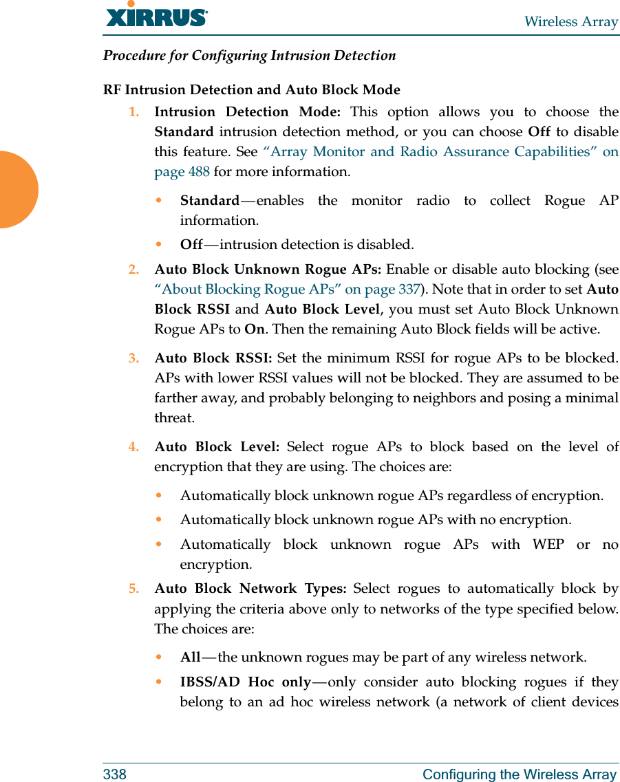 Wireless Array338 Configuring the Wireless ArrayProcedure for Configuring Intrusion Detection RF Intrusion Detection and Auto Block Mode1. Intrusion Detection Mode: This option allows you to choose the Standard intrusion detection method, or you can choose Off to disable this feature. See “Array Monitor and Radio Assurance Capabilities” on page 488 for more information. •Standard — enables the monitor radio to collect Rogue AP information. •Off — intrusion  detection  is  disabled. 2. Auto Block Unknown Rogue APs: Enable or disable auto blocking (see “About Blocking Rogue APs” on page 337). Note that in order to set Auto Block RSSI and Auto Block Level, you must set Auto Block Unknown Rogue APs to On. Then the remaining Auto Block fields will be active.3. Auto Block RSSI: Set the minimum RSSI for rogue APs to be blocked. APs with lower RSSI values will not be blocked. They are assumed to be farther away, and probably belonging to neighbors and posing a minimal threat. 4. Auto Block Level: Select rogue APs to block based on the level of encryption that they are using. The choices are: •Automatically block unknown rogue APs regardless of encryption.•Automatically block unknown rogue APs with no encryption.•Automatically block unknown rogue APs with WEP or no encryption.5. Auto Block Network Types: Select rogues to automatically block by applying the criteria above only to networks of the type specified below. The choices are: •All — the  unknown  rogues  may  be part of any wireless network.•IBSS/AD Hoc only — only consider auto blocking rogues if they belong to an ad hoc wireless network (a network of client devices 