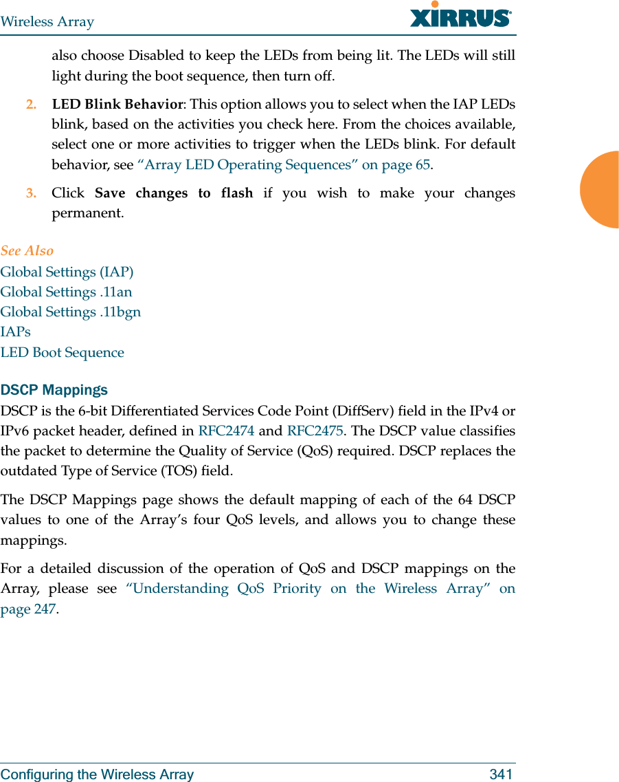 Wireless ArrayConfiguring the Wireless Array 341also choose Disabled to keep the LEDs from being lit. The LEDs will still light during the boot sequence, then turn off. 2. LED Blink Behavior: This option allows you to select when the IAP LEDs blink, based on the activities you check here. From the choices available, select one or more activities to trigger when the LEDs blink. For default behavior, see “Array LED Operating Sequences” on page 65.3. Click  Save changes to flash if you wish to make your changes permanent.See AlsoGlobal Settings (IAP)Global Settings .11anGlobal Settings .11bgnIAPsLED Boot SequenceDSCP MappingsDSCP is the 6-bit Differentiated Services Code Point (DiffServ) field in the IPv4 or IPv6 packet header, defined in RFC2474 and RFC2475. The DSCP value classifies the packet to determine the Quality of Service (QoS) required. DSCP replaces the outdated Type of Service (TOS) field. The DSCP Mappings page shows the default mapping of each of the 64 DSCP values to one of the Array’s four QoS levels, and allows you to change these mappings.For a detailed discussion of the operation of QoS and DSCP mappings on the Array, please see “Understanding QoS Priority on the Wireless Array” on page 247. 