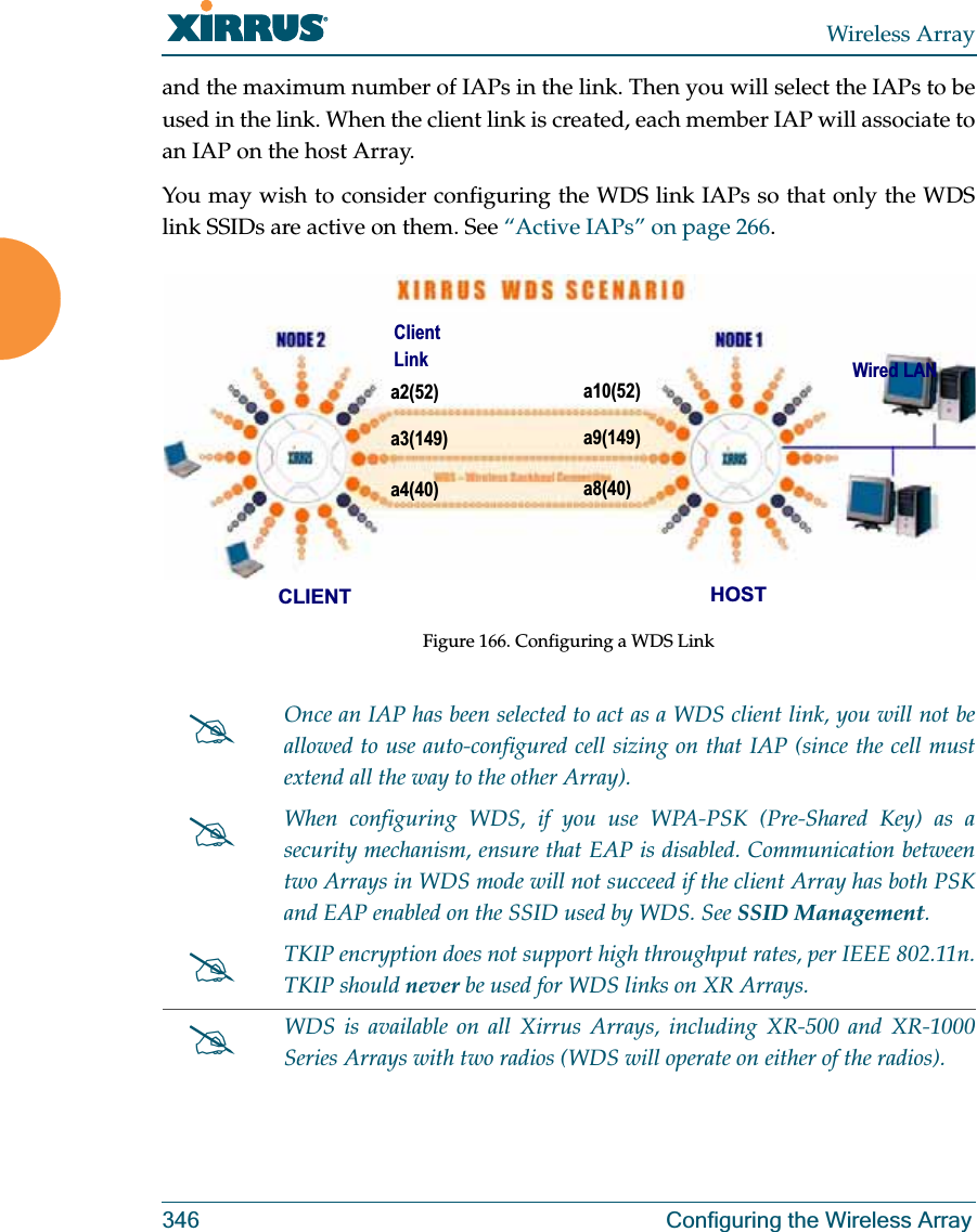 Wireless Array346 Configuring the Wireless Arrayand the maximum number of IAPs in the link. Then you will select the IAPs to be used in the link. When the client link is created, each member IAP will associate to an IAP on the host Array. You may wish to consider configuring the WDS link IAPs so that only the WDS link SSIDs are active on them. See “Active IAPs” on page 266. Figure 166. Configuring a WDS Link #Once an IAP has been selected to act as a WDS client link, you will not be allowed to use auto-configured cell sizing on that IAP (since the cell must extend all the way to the other Array). #When configuring WDS, if you use WPA-PSK (Pre-Shared Key) as a security mechanism, ensure that EAP is disabled. Communication between two Arrays in WDS mode will not succeed if the client Array has both PSK and EAP enabled on the SSID used by WDS. See SSID Management. #TKIP encryption does not support high throughput rates, per IEEE 802.11n. TKIP should never be used for WDS links on XR Arrays. #WDS is available on all Xirrus Arrays, including XR-500 and XR-1000 Series Arrays with two radios (WDS will operate on either of the radios).a2(52)a3(149)a4(40)a10(52)a9(149)a8(40)CLIENT HOSTWired LANClient Link