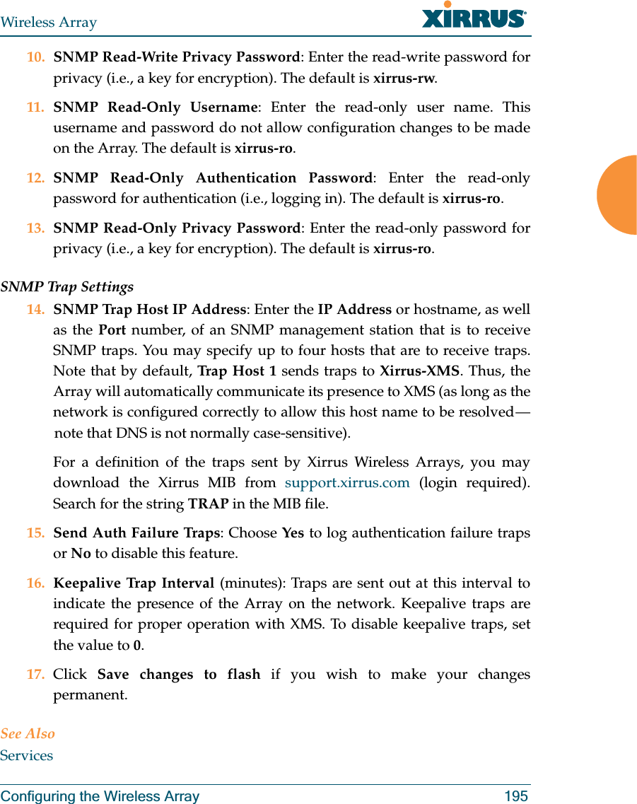 Wireless ArrayConfiguring the Wireless Array 19510. SNMP Read-Write Privacy Password: Enter the read-write password for privacy (i.e., a key for encryption). The default is xirrus-rw. 11. SNMP Read-Only Username: Enter the read-only user name. This username and password do not allow configuration changes to be made on the Array. The default is xirrus-ro.12. SNMP Read-Only Authentication Password: Enter the read-only password for authentication (i.e., logging in). The default is xirrus-ro. 13. SNMP Read-Only Privacy Password: Enter the read-only password for privacy (i.e., a key for encryption). The default is xirrus-ro. SNMP Trap Settings 14. SNMP Trap Host IP Address: Enter the IP Address or hostname, as well as the Port number, of an SNMP management station that is to receive SNMP traps. You may specify up to four hosts that are to receive traps. Note that by default, Trap H ost 1 sends traps to Xirrus-XMS. Thus, the Array will automatically communicate its presence to XMS (as long as the network is configured correctly to allow this host name to be resolved — note that DNS is not normally case-sensitive). For a definition of the traps sent by Xirrus Wireless Arrays, you may download the Xirrus MIB from support.xirrus.com (login required). Search for the string TRAP in the MIB file.15. Send Auth Failure Traps: Choose Yes to log authentication failure traps or No to disable this feature.16. Keepalive Trap Interval (minutes): Traps are sent out at this interval to indicate the presence of the Array on the network. Keepalive traps are required for proper operation with XMS. To disable keepalive traps, set the value to 0.17. Click  Save changes to flash if you wish to make your changes permanent.See AlsoServices