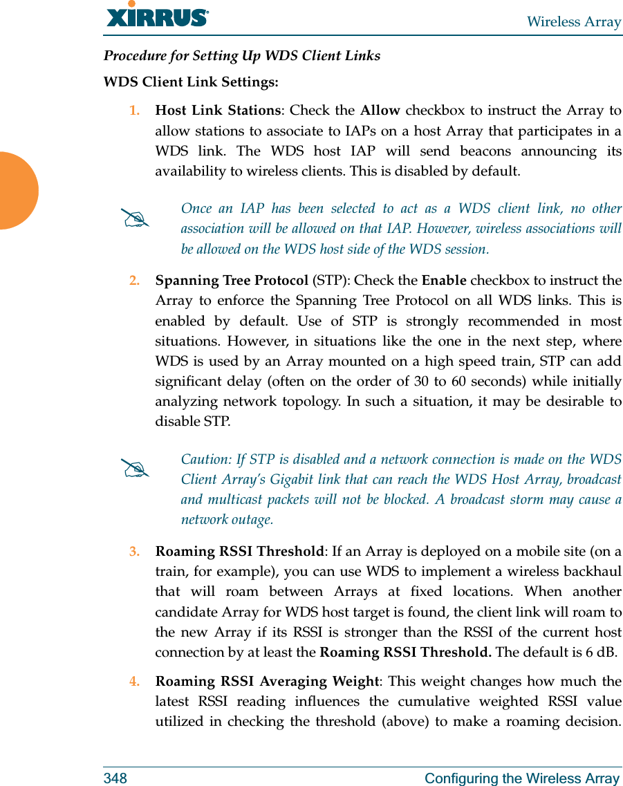 Wireless Array348 Configuring the Wireless ArrayProcedure for Setting Up WDS Client LinksWDS Client Link Settings: 1. Host Link Stations: Check the Allow checkbox to instruct the Array to allow stations to associate to IAPs on a host Array that participates in a WDS link. The WDS host IAP will send beacons announcing its availability to wireless clients. This is disabled by default. 2. Spanning Tree Protocol (STP): Check the Enable checkbox to instruct the Array to enforce the Spanning Tree Protocol on all WDS links. This is enabled by default. Use of STP is strongly recommended in most situations. However, in situations like the one in the next step, where WDS is used by an Array mounted on a high speed train, STP can add significant delay (often on the order of 30 to 60 seconds) while initially analyzing network topology. In such a situation, it may be desirable to disable STP. 3. Roaming RSSI Threshold: If an Array is deployed on a mobile site (on a train, for example), you can use WDS to implement a wireless backhaul that will roam between Arrays at fixed locations. When another candidate Array for WDS host target is found, the client link will roam to the new Array if its RSSI is stronger than the RSSI of the current host connection by at least the Roaming RSSI Threshold. The default is 6 dB. 4. Roaming RSSI Averaging Weight: This weight changes how much the latest RSSI reading influences the cumulative weighted RSSI value utilized in checking the threshold (above) to make a roaming decision. #Once an IAP has been selected to act as a WDS client link, no other association will be allowed on that IAP. However, wireless associations will be allowed on the WDS host side of the WDS session.#Caution: If STP is disabled and a network connection is made on the WDS Client Array’s Gigabit link that can reach the WDS Host Array, broadcast and multicast packets will not be blocked. A broadcast storm may cause a network outage.
