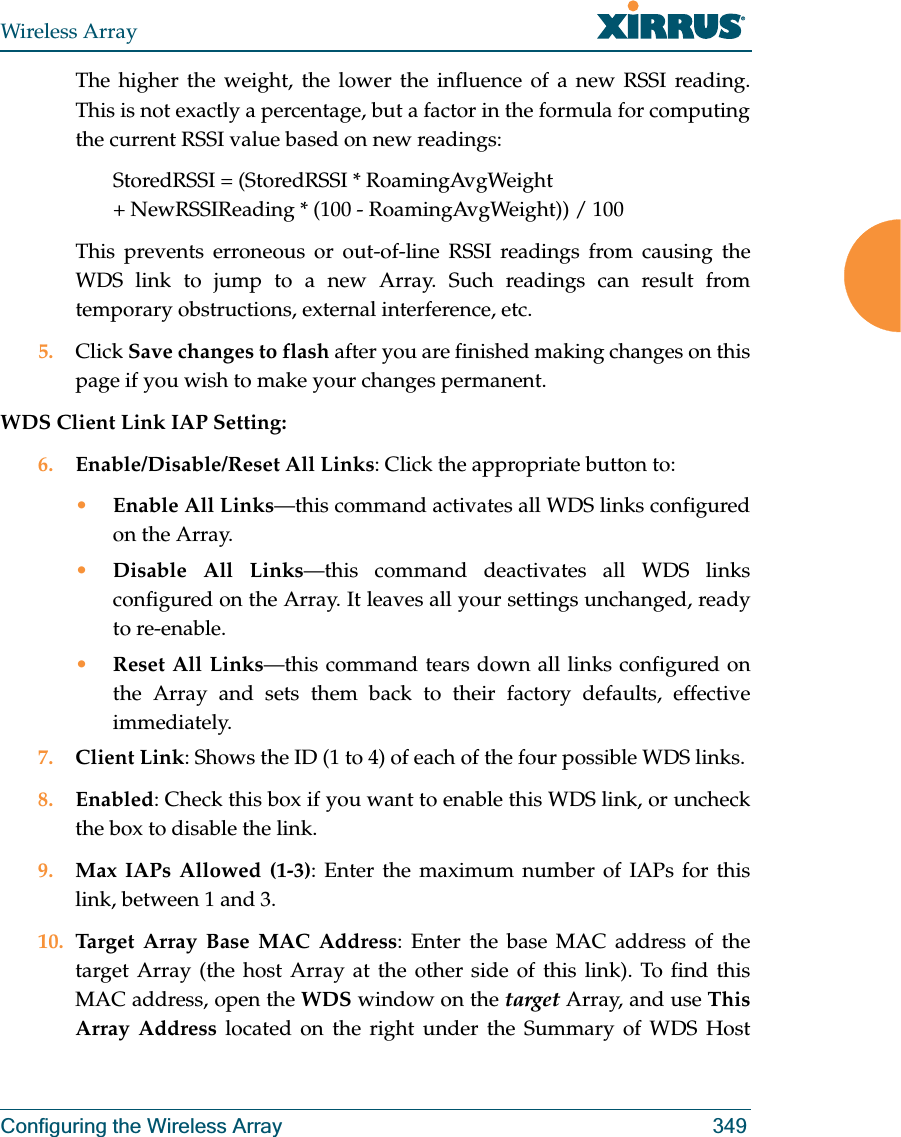 Wireless ArrayConfiguring the Wireless Array 349The higher the weight, the lower the influence of a new RSSI reading. This is not exactly a percentage, but a factor in the formula for computing the current RSSI value based on new readings: StoredRSSI = (StoredRSSI * RoamingAvgWeight+ NewRSSIReading * (100 - RoamingAvgWeight)) / 100This prevents erroneous or out-of-line RSSI readings from causing the WDS link to jump to a new Array. Such readings can result from temporary obstructions, external interference, etc. 5. Click Save changes to flash after you are finished making changes on this page if you wish to make your changes permanent.WDS Client Link IAP Setting: 6. Enable/Disable/Reset All Links: Click the appropriate button to:•Enable All Links—this command activates all WDS links configured on the Array.•Disable All Links—this command deactivates all WDS links configured on the Array. It leaves all your settings unchanged, ready to re-enable.•Reset All Links—this command tears down all links configured on the Array and sets them back to their factory defaults, effective immediately.7. Client Link: Shows the ID (1 to 4) of each of the four possible WDS links. 8. Enabled: Check this box if you want to enable this WDS link, or uncheck the box to disable the link. 9. Max IAPs Allowed (1-3): Enter the maximum number of IAPs for this link, between 1 and 3.10. Target Array Base MAC Address: Enter the base MAC address of the target Array (the host Array at the other side of this link). To find this MAC address, open the WDS window on the target Array, and use This Array Address located on the right under the Summary of WDS Host 