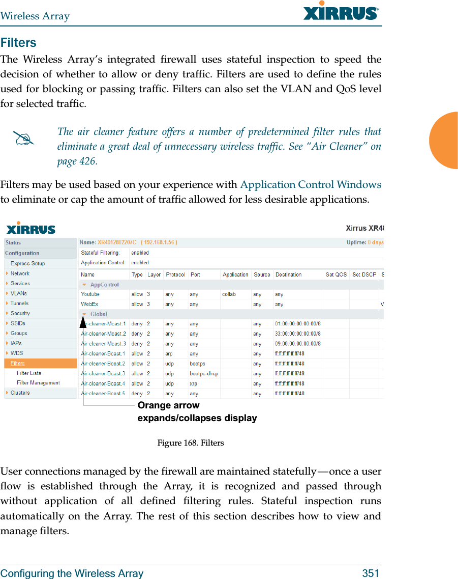 Wireless ArrayConfiguring the Wireless Array 351FiltersThe Wireless Array’s integrated firewall uses stateful inspection to speed the decision of whether to allow or deny traffic. Filters are used to define the rules used for blocking or passing traffic. Filters can also set the VLAN and QoS level for selected traffic. Filters may be used based on your experience with Application Control Windows to eliminate or cap the amount of traffic allowed for less desirable applications. Figure 168. FiltersUser connections managed by the firewall are maintained statefully — once a user flow is established through the Array, it is recognized and passed through without application of all defined filtering rules. Stateful inspection runs automatically on the Array. The rest of this section describes how to view and manage filters.#The air cleaner feature offers a number of predetermined filter rules that eliminate a great deal of unnecessary wireless traffic. See “Air Cleaner” on page 426. Orange arrow expands/collapses display