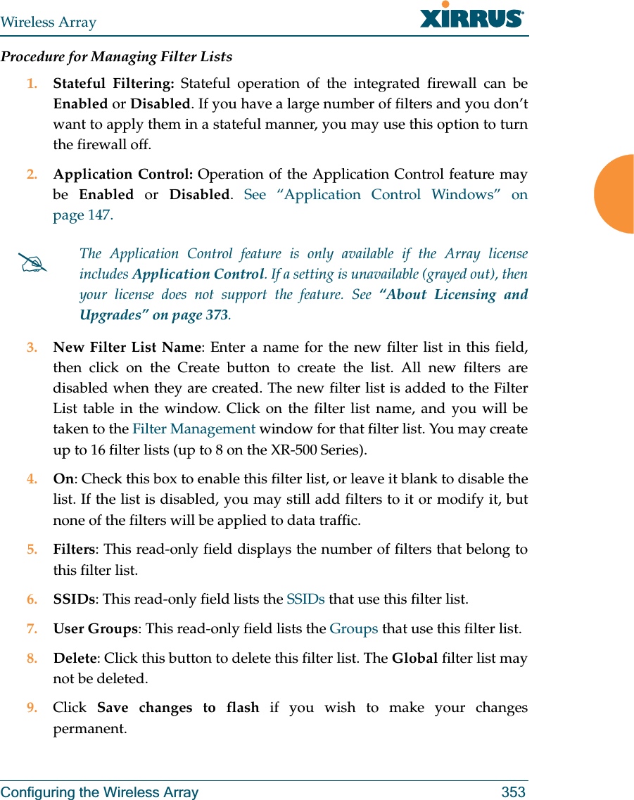 Wireless ArrayConfiguring the Wireless Array 353Procedure for Managing Filter Lists1. Stateful Filtering: Stateful operation of the integrated firewall can be Enabled or Disabled. If you have a large number of filters and you don’t want to apply them in a stateful manner, you may use this option to turn the firewall off.2. Application Control: Operation of the Application Control feature may be  Enabled or Disabled.  See “Application Control Windows” on page 147.3. New Filter List Name: Enter a name for the new filter list in this field, then click on the Create button to create the list. All new filters are disabled when they are created. The new filter list is added to the Filter List table in the window. Click on the filter list name, and you will be taken to the Filter Management window for that filter list. You may create up to 16 filter lists (up to 8 on the XR-500 Series). 4. On: Check this box to enable this filter list, or leave it blank to disable the list. If the list is disabled, you may still add filters to it or modify it, but none of the filters will be applied to data traffic. 5. Filters: This read-only field displays the number of filters that belong to this filter list.6. SSIDs: This read-only field lists the SSIDs that use this filter list.7. User Groups: This read-only field lists the Groups that use this filter list.8. Delete: Click this button to delete this filter list. The Global filter list may not be deleted.9. Click  Save changes to flash if you wish to make your changes permanent.#The Application Control feature is only available if the Array license includes Application Control. If a setting is unavailable (grayed out), then your license does not support the feature. See “About Licensing and Upgrades” on page 373.