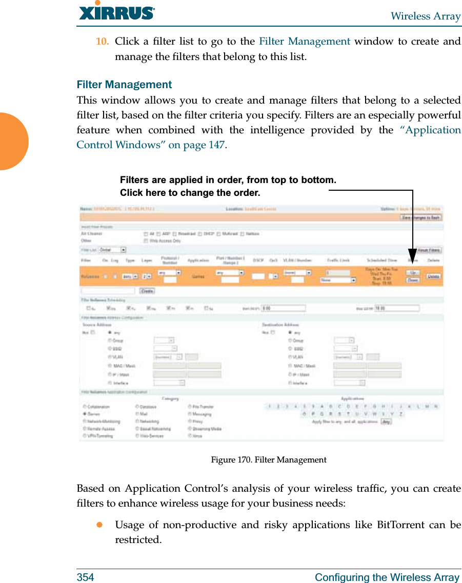 Wireless Array354 Configuring the Wireless Array10. Click a filter list to go to the Filter Management window to create and manage the filters that belong to this list. Filter Management This window allows you to create and manage filters that belong to a selected filter list, based on the filter criteria you specify. Filters are an especially powerful feature when combined with the intelligence provided by the “Application Control Windows” on page 147. Figure 170. Filter Management Based on Application Control’s analysis of your wireless traffic, you can create filters to enhance wireless usage for your business needs:zUsage of non-productive and risky applications like BitTorrent can be restricted.Filters are applied in order, from top to bottom. Click here to change the order. 