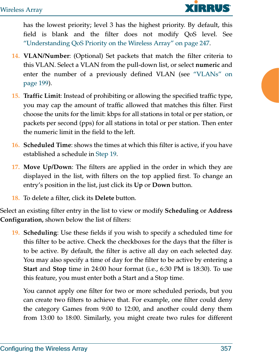 Wireless ArrayConfiguring the Wireless Array 357has the lowest priority; level 3 has the highest priority. By default, this field is blank and the filter does not modify QoS level. See “Understanding QoS Priority on the Wireless Array” on page 247.14. VLAN/Number: (Optional) Set packets that match the filter criteria to this VLAN. Select a VLAN from the pull-down list, or select numeric and enter the number of a previously defined VLAN (see “VLANs” on page 199). 15. Traffic Limit: Instead of prohibiting or allowing the specified traffic type, you may cap the amount of traffic allowed that matches this filter. First choose the units for the limit: kbps for all stations in total or per station, or packets per second (pps) for all stations in total or per station. Then enter the numeric limit in the field to the left.16. Scheduled Time: shows the times at which this filter is active, if you have established a schedule in Step 19. 17. Move Up/Down: The filters are applied in the order in which they are displayed in the list, with filters on the top applied first. To change an entry’s position in the list, just click its Up or Down button. 18. To delete a filter, click its Delete button. Select an existing filter entry in the list to view or modify Scheduling or Address Configuration, shown below the list of filters:19. Scheduling: Use these fields if you wish to specify a scheduled time for this filter to be active. Check the checkboxes for the days that the filter is to be active. By default, the filter is active all day on each selected day. You may also specify a time of day for the filter to be active by entering a Start and Stop time in 24:00 hour format (i.e., 6:30 PM is 18:30). To use this feature, you must enter both a Start and a Stop time.You cannot apply one filter for two or more scheduled periods, but you can create two filters to achieve that. For example, one filter could deny the category Games from 9:00 to 12:00, and another could deny them from 13:00 to 18:00. Similarly, you might create two rules for different 