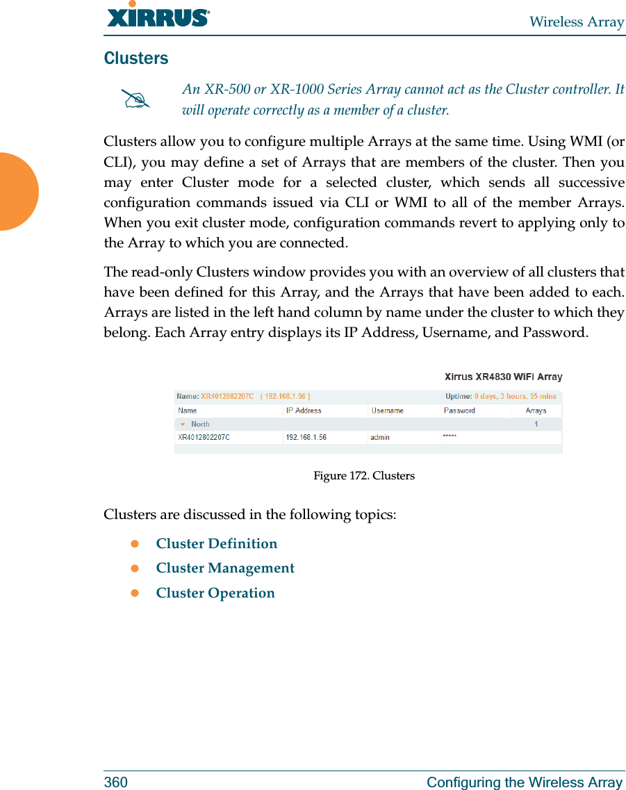 Wireless Array360 Configuring the Wireless ArrayClusters Clusters allow you to configure multiple Arrays at the same time. Using WMI (or CLI), you may define a set of Arrays that are members of the cluster. Then you may enter Cluster mode for a selected cluster, which sends all successive configuration commands issued via CLI or WMI to all of the member Arrays. When you exit cluster mode, configuration commands revert to applying only to the Array to which you are connected.The read-only Clusters window provides you with an overview of all clusters that have been defined for this Array, and the Arrays that have been added to each. Arrays are listed in the left hand column by name under the cluster to which they belong. Each Array entry displays its IP Address, Username, and Password. Figure 172. ClustersClusters are discussed in the following topics:zCluster DefinitionzCluster ManagementzCluster Operation#An XR-500 or XR-1000 Series Array cannot act as the Cluster controller. It will operate correctly as a member of a cluster. 