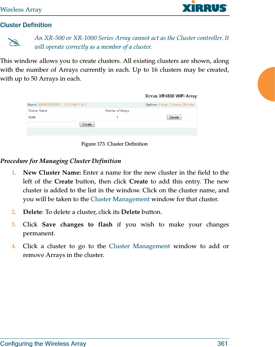 Wireless ArrayConfiguring the Wireless Array 361Cluster Definition This window allows you to create clusters. All existing clusters are shown, along with the number of Arrays currently in each. Up to 16 clusters may be created, with up to 50 Arrays in each. Figure 173. Cluster DefinitionProcedure for Managing Cluster Definition1. New Cluster Name: Enter a name for the new cluster in the field to the left of the Create button, then click Create to add this entry. The new cluster is added to the list in the window. Click on the cluster name, and you will be taken to the Cluster Management window for that cluster.2. Delete: To delete a cluster, click its Delete button.3. Click  Save changes to flash if you wish to make your changes permanent.4. Click a cluster to go to the Cluster Management window to add or remove Arrays in the cluster. #An XR-500 or XR-1000 Series Array cannot act as the Cluster controller. It will operate correctly as a member of a cluster. 