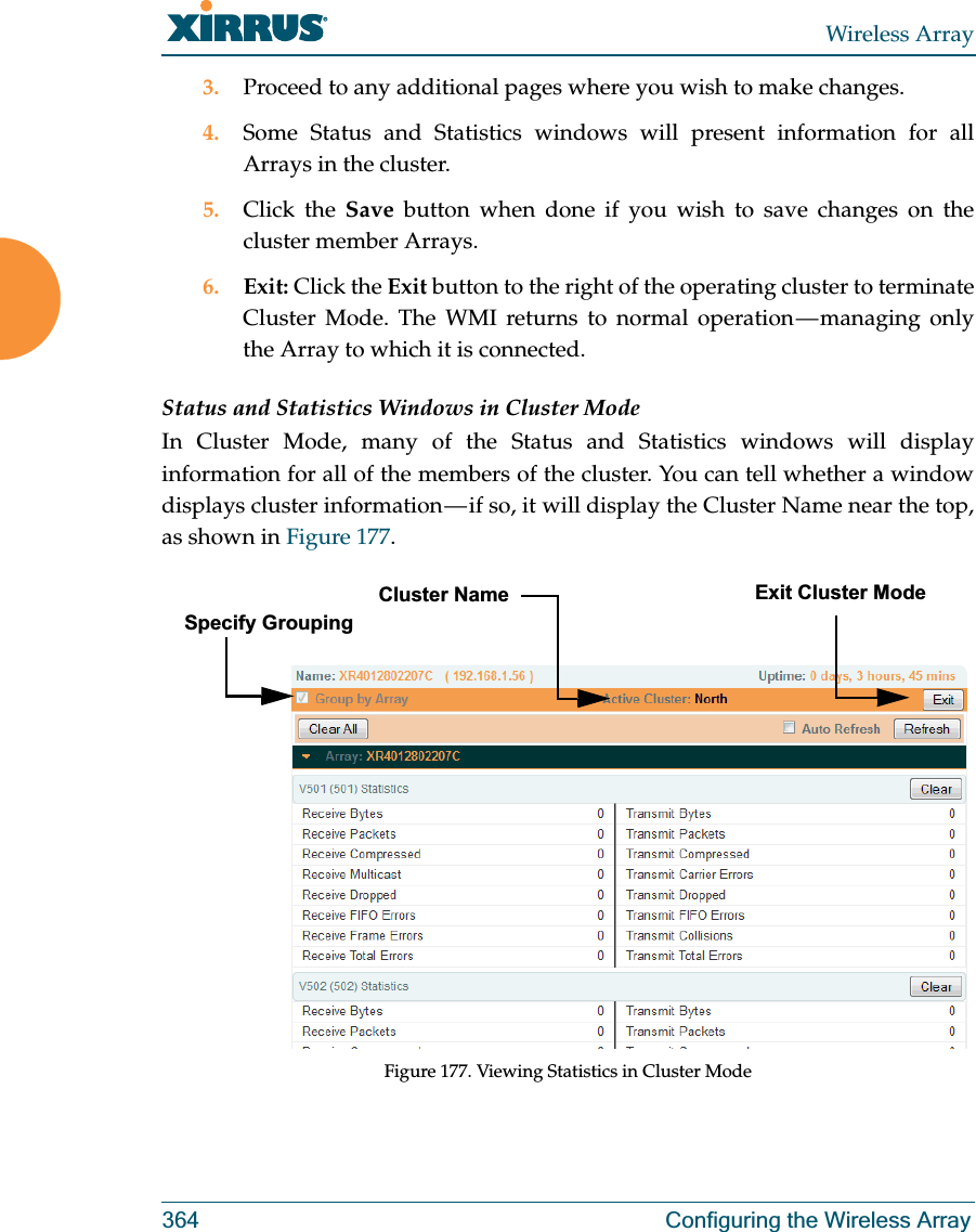 Wireless Array364 Configuring the Wireless Array3. Proceed to any additional pages where you wish to make changes. 4. Some Status and Statistics windows will present information for all Arrays in the cluster. 5. Click the Save button when done if you wish to save changes on the cluster member Arrays.6. Exit: Click the Exit button to the right of the operating cluster to terminate Cluster Mode. The WMI returns to normal operation — managing only the Array to which it is connected. Status and Statistics Windows in Cluster ModeIn Cluster Mode, many of the Status and Statistics windows will display information for all of the members of the cluster. You can tell whether a window displays cluster information — if so, it will display the Cluster Name near the top, as shown in Figure 177. Figure 177. Viewing Statistics in Cluster ModeCluster NameSpecify GroupingExit Cluster Mode