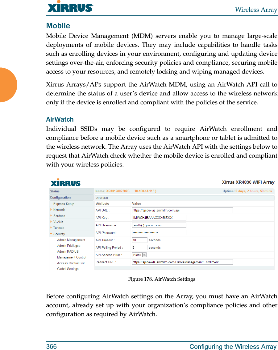 Wireless Array366 Configuring the Wireless ArrayMobileMobile Device Management (MDM) servers enable you to manage large-scale deployments of mobile devices. They may include capabilities to handle tasks such as enrolling devices in your environment, configuring and updating device settings over-the-air, enforcing security policies and compliance, securing mobile access to your resources, and remotely locking and wiping managed devices. Xirrus Arrays/APs support the AirWatch MDM, using an AirWatch API call to determine the status of a user’s device and allow access to the wireless network only if the device is enrolled and compliant with the policies of the service. AirWatchIndividual SSIDs may be configured to require AirWatch enrollment and compliance before a mobile device such as a smartphone or tablet is admitted to the wireless network. The Array uses the AirWatch API with the settings below to request that AirWatch check whether the mobile device is enrolled and compliant with your wireless policies.Figure 178. AirWatch SettingsBefore configuring AirWatch settings on the Array, you must have an AirWatch account, already set up with your organization’s compliance policies and other configuration as required by AirWatch. 