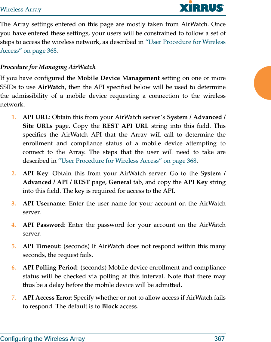 Wireless ArrayConfiguring the Wireless Array 367The Array settings entered on this page are mostly taken from AirWatch. Once you have entered these settings, your users will be constrained to follow a set of steps to access the wireless network, as described in “User Procedure for Wireless Access” on page 368.Procedure for Managing AirWatch If you have configured the Mobile Device Management setting on one or more SSIDs to use AirWatch, then the API specified below will be used to determine the admissibility of a mobile device requesting a connection to the wireless network.1. API URL: Obtain this from your AirWatch server’s System / Advanced / Site URLs page. Copy the REST API URL string into this field. This specifies the AirWatch API that the Array will call to determine the enrollment and compliance status of a mobile device attempting to connect to the Array. The steps that the user will need to take are described in “User Procedure for Wireless Access” on page 368.2. API Key: Obtain this from your AirWatch server. Go to the System / Advanced / API / REST page, General tab, and copy the API Key string into this field. The key is required for access to the API. 3. API Username: Enter the user name for your account on the AirWatch server. 4. API Password: Enter the password for your account on the AirWatch server. 5. API Timeout: (seconds) If AirWatch does not respond within this many seconds, the request fails.6. API Polling Period: (seconds) Mobile device enrollment and compliance status will be checked via polling at this interval. Note that there may thus be a delay before the mobile device will be admitted. 7. API Access Error: Specify whether or not to allow access if AirWatch fails to respond. The default is to Block access. 