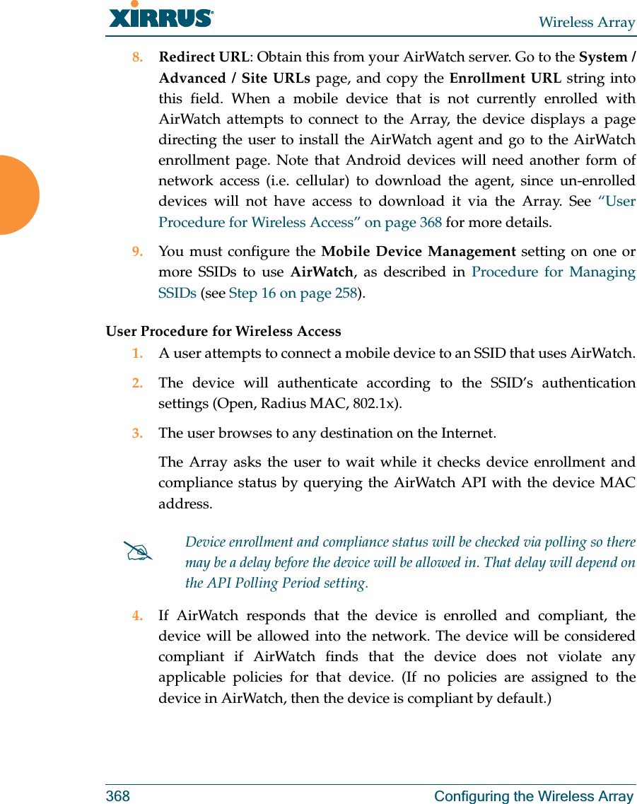 Wireless Array368 Configuring the Wireless Array8. Redirect URL: Obtain this from your AirWatch server. Go to the System / Advanced / Site URLs page, and copy the Enrollment URL string into this field. When a mobile device that is not currently enrolled with AirWatch attempts to connect to the Array, the device displays a page directing the user to install the AirWatch agent and go to the AirWatch enrollment page. Note that Android devices will need another form of network access (i.e. cellular) to download the agent, since un-enrolled devices will not have access to download it via the Array. See “User Procedure for Wireless Access” on page 368 for more details.9. You must configure the Mobile Device Management setting on one or more SSIDs to use AirWatch, as described in Procedure for Managing SSIDs (see Step 16 on page 258). User Procedure for Wireless Access1. A user attempts to connect a mobile device to an SSID that uses AirWatch.2. The device will authenticate according to the SSID’s authentication settings (Open, Radius MAC, 802.1x).3. The user browses to any destination on the Internet.The Array asks the user to wait while it checks device enrollment and compliance status by querying the AirWatch API with the device MAC address. 4. If AirWatch responds that the device is enrolled and compliant, the device will be allowed into the network. The device will be considered compliant if AirWatch finds that the device does not violate any applicable policies for that device. (If no policies are assigned to the device in AirWatch, then the device is compliant by default.)#Device enrollment and compliance status will be checked via polling so there may be a delay before the device will be allowed in. That delay will depend on the API Polling Period setting.