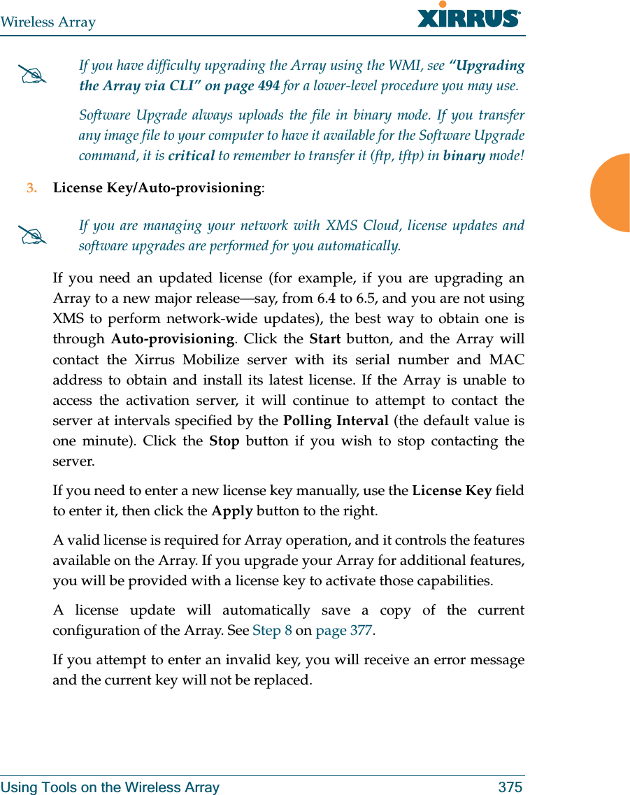 Wireless ArrayUsing Tools on the Wireless Array 3753. License Key/Auto-provisioning: If you need an updated license (for example, if you are upgrading an Array to a new major release—say, from 6.4 to 6.5, and you are not using XMS to perform network-wide updates), the best way to obtain one is through Auto-provisioning. Click the Start button, and the Array will contact the Xirrus Mobilize server with its serial number and MAC address to obtain and install its latest license. If the Array is unable to access the activation server, it will continue to attempt to contact the server at intervals specified by the Polling Interval (the default value is one minute). Click the Stop button if you wish to stop contacting the server.If you need to enter a new license key manually, use the License Key field to enter it, then click the Apply button to the right. A valid license is required for Array operation, and it controls the features available on the Array. If you upgrade your Array for additional features, you will be provided with a license key to activate those capabilities. A license update will automatically save a copy of the current configuration of the Array. See Step 8 on page 377.If you attempt to enter an invalid key, you will receive an error message and the current key will not be replaced.#If you have difficulty upgrading the Array using the WMI, see “Upgrading the Array via CLI” on page 494 for a lower-level procedure you may use. Software Upgrade always uploads the file in binary mode. If you transfer any image file to your computer to have it available for the Software Upgrade command, it is critical to remember to transfer it (ftp, tftp) in binary mode!#If you are managing your network with XMS Cloud, license updates and software upgrades are performed for you automatically.