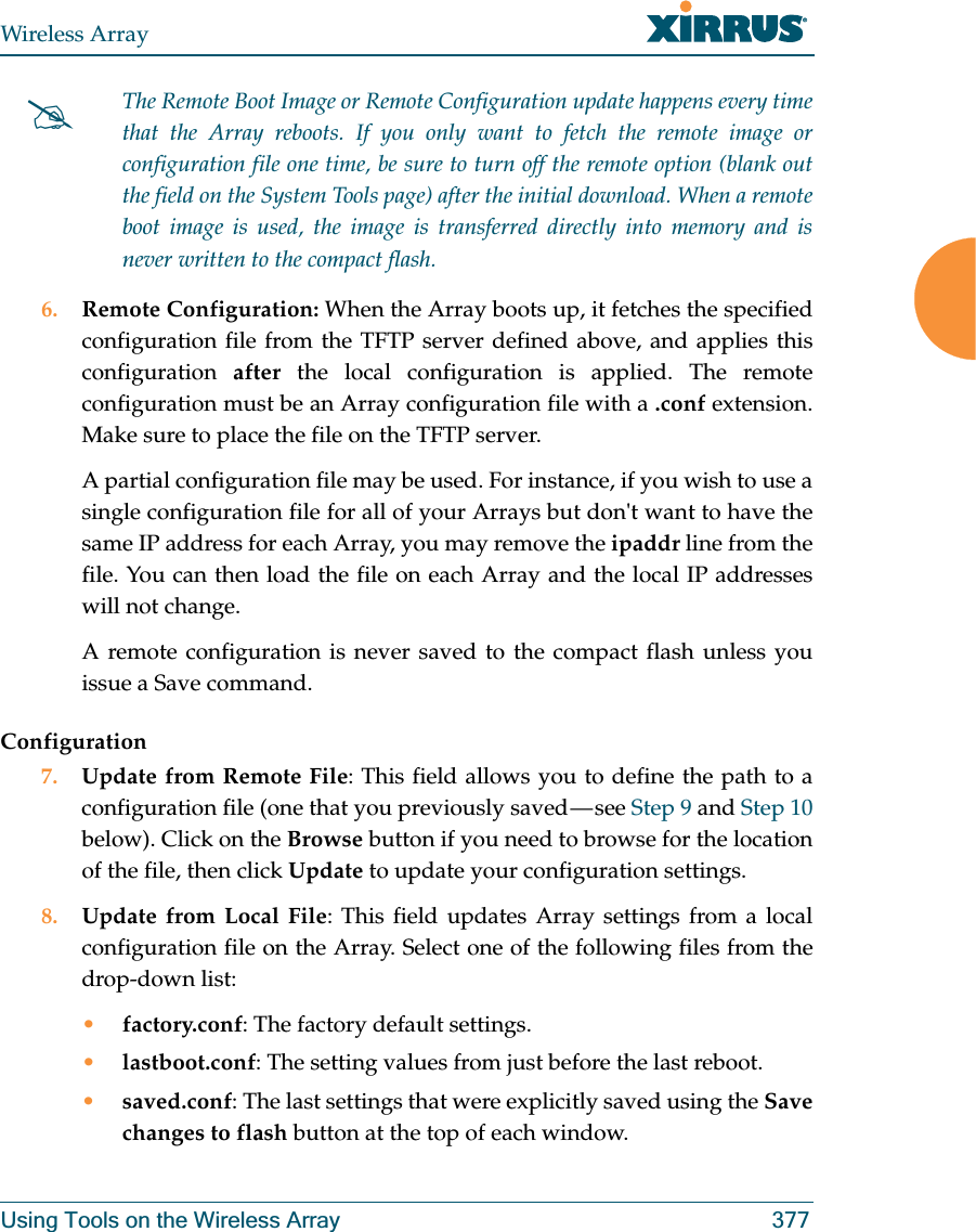 Wireless ArrayUsing Tools on the Wireless Array 377 6. Remote Configuration: When the Array boots up, it fetches the specified configuration file from the TFTP server defined above, and applies this configuration  after the local configuration is applied. The remote configuration must be an Array configuration file with a .conf extension. Make sure to place the file on the TFTP server. A partial configuration file may be used. For instance, if you wish to use a single configuration file for all of your Arrays but don&apos;t want to have the same IP address for each Array, you may remove the ipaddr line from the file. You can then load the file on each Array and the local IP addresses will not change.A remote configuration is never saved to the compact flash unless you issue a Save command.Configuration7. Update from Remote File: This field allows you to define the path to a configuration file (one that you previously saved — see Step 9 and Step 10 below). Click on the Browse button if you need to browse for the location of the file, then click Update to update your configuration settings.8. Update from Local File: This field updates Array settings from a local configuration file on the Array. Select one of the following files from the drop-down list: •factory.conf: The factory default settings.•lastboot.conf: The setting values from just before the last reboot.•saved.conf: The last settings that were explicitly saved using the Save changes to flash button at the top of each window.#The Remote Boot Image or Remote Configuration update happens every time that the Array reboots. If you only want to fetch the remote image or configuration file one time, be sure to turn off the remote option (blank out the field on the System Tools page) after the initial download. When a remote boot image is used, the image is transferred directly into memory and is never written to the compact flash. 