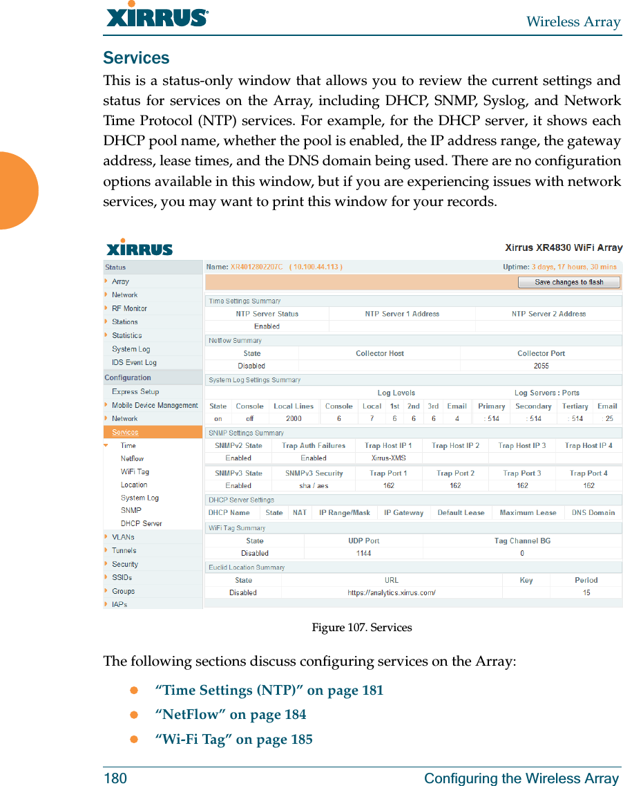 Wireless Array180 Configuring the Wireless ArrayServicesThis is a status-only window that allows you to review the current settings and status for services on the Array, including DHCP, SNMP, Syslog, and Network Time Protocol (NTP) services. For example, for the DHCP server, it shows each DHCP pool name, whether the pool is enabled, the IP address range, the gateway address, lease times, and the DNS domain being used. There are no configuration options available in this window, but if you are experiencing issues with network services, you may want to print this window for your records.Figure 107. Services The following sections discuss configuring services on the Array:z“Time Settings (NTP)” on page 181z“NetFlow” on page 184z“Wi-Fi Tag” on page 185