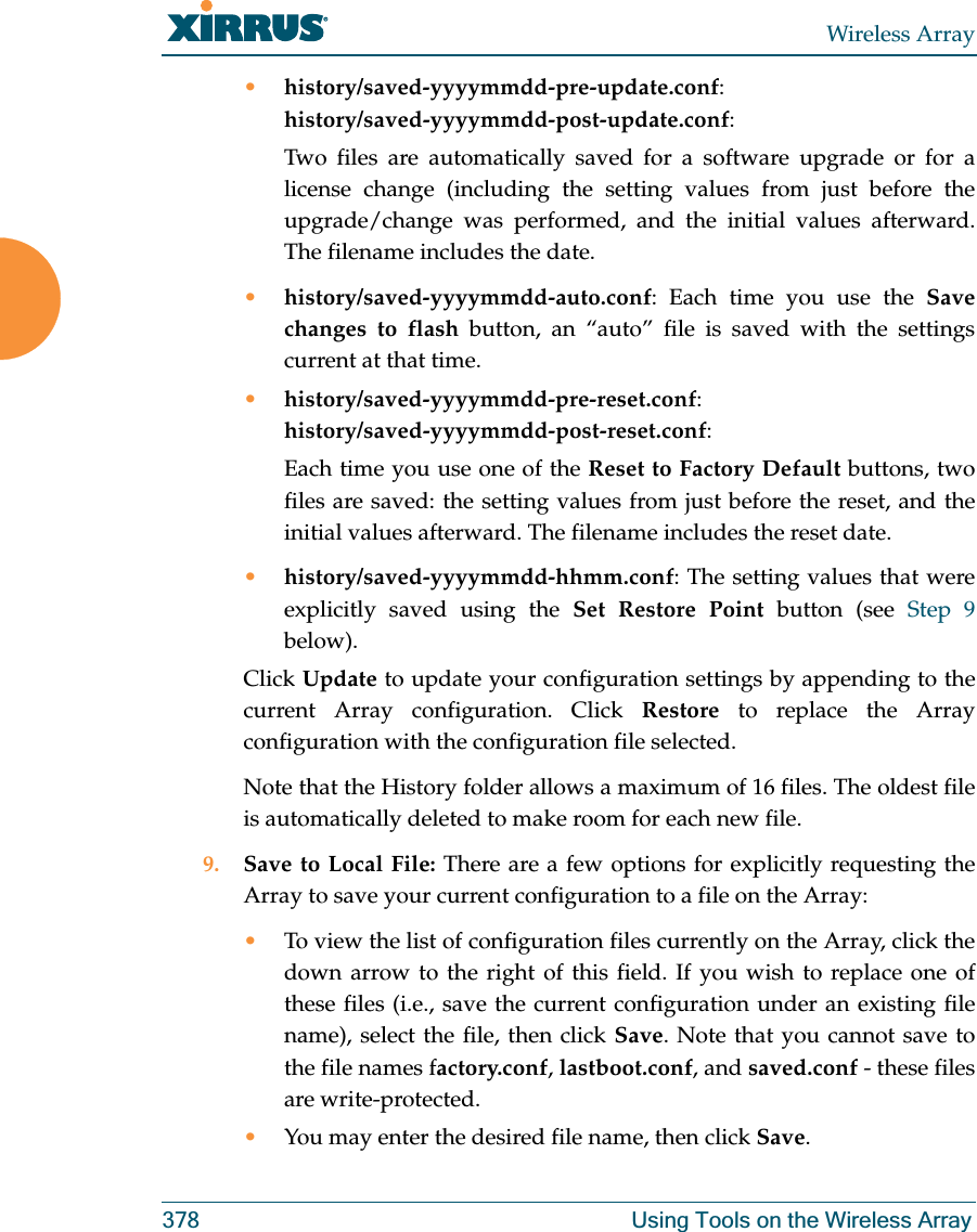 Wireless Array378 Using Tools on the Wireless Array•history/saved-yyyymmdd-pre-update.conf:history/saved-yyyymmdd-post-update.conf:Two files are automatically saved for a software upgrade or for a license change (including the setting values from just before the upgrade/change was performed, and the initial values afterward. The filename includes the date.•history/saved-yyyymmdd-auto.conf: Each time you use the Save changes to flash button, an “auto” file is saved with the settings current at that time. •history/saved-yyyymmdd-pre-reset.conf: history/saved-yyyymmdd-post-reset.conf:Each time you use one of the Reset to Factory Default buttons, two files are saved: the setting values from just before the reset, and the initial values afterward. The filename includes the reset date.•history/saved-yyyymmdd-hhmm.conf: The setting values that were explicitly saved using the Set Restore Point button (see Step 9 below).Click Update to update your configuration settings by appending to the current Array configuration. Click Restore to replace the Array configuration with the configuration file selected.Note that the History folder allows a maximum of 16 files. The oldest file is automatically deleted to make room for each new file.9. Save to Local File: There are a few options for explicitly requesting the Array to save your current configuration to a file on the Array:•To view the list of configuration files currently on the Array, click the down arrow to the right of this field. If you wish to replace one of these files (i.e., save the current configuration under an existing file name), select the file, then click Save. Note that you cannot save to the file names factory.conf, lastboot.conf, and saved.conf - these files are write-protected.•You may enter the desired file name, then click Save.