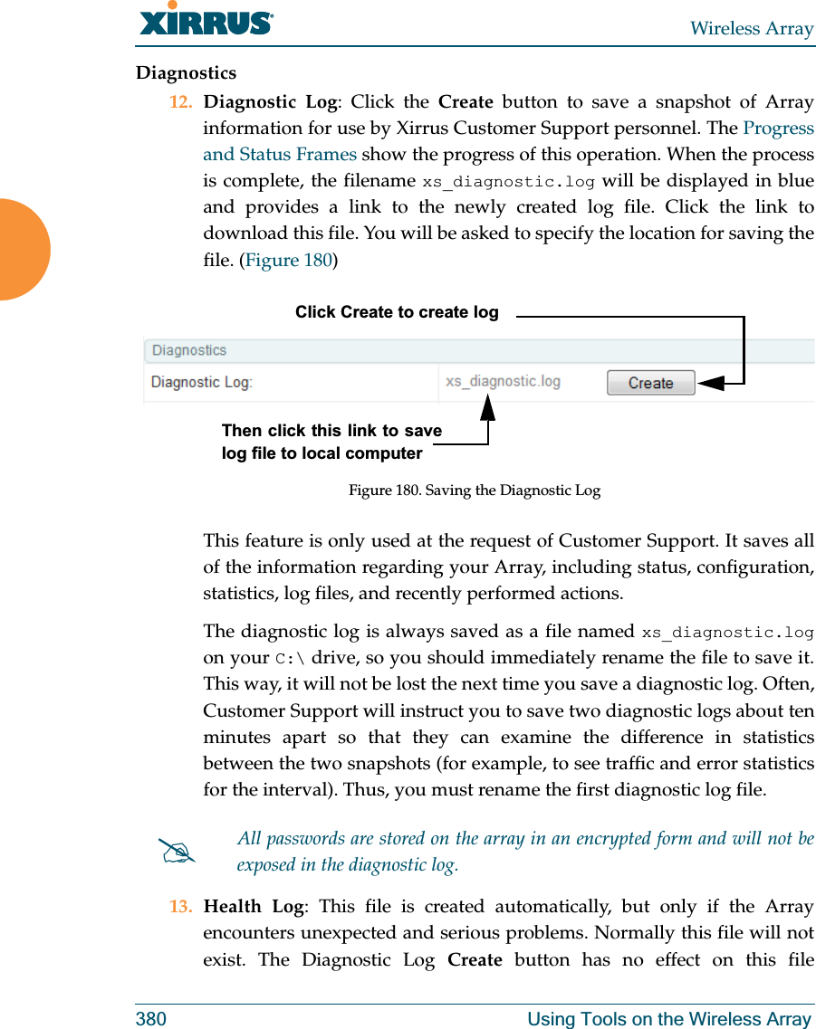 Wireless Array380 Using Tools on the Wireless ArrayDiagnostics12. Diagnostic Log: Click the Create button to save a snapshot of Array information for use by Xirrus Customer Support personnel. The Progress and Status Frames show the progress of this operation. When the process is complete, the filename xs_diagnostic.log will be displayed in blue and provides a link to the newly created log file. Click the link to download this file. You will be asked to specify the location for saving the file. (Figure 180) Figure 180. Saving the Diagnostic LogThis feature is only used at the request of Customer Support. It saves all of the information regarding your Array, including status, configuration, statistics, log files, and recently performed actions. The diagnostic log is always saved as a file named xs_diagnostic.logon your C:\ drive, so you should immediately rename the file to save it. This way, it will not be lost the next time you save a diagnostic log. Often, Customer Support will instruct you to save two diagnostic logs about ten minutes apart so that they can examine the difference in statistics between the two snapshots (for example, to see traffic and error statistics for the interval). Thus, you must rename the first diagnostic log file. 13. Health Log: This file is created automatically, but only if the Array encounters unexpected and serious problems. Normally this file will not exist. The Diagnostic Log Create button has no effect on this file #All passwords are stored on the array in an encrypted form and will not be exposed in the diagnostic log. Click Create to create logThen click this link to save log file to local computer