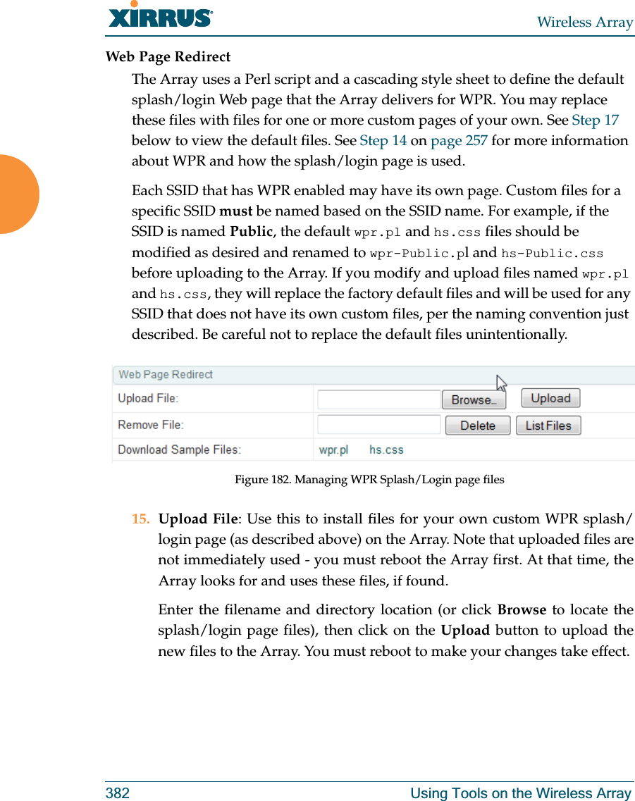 Wireless Array382 Using Tools on the Wireless ArrayWeb Page RedirectThe Array uses a Perl script and a cascading style sheet to define the default splash/login Web page that the Array delivers for WPR. You may replace these files with files for one or more custom pages of your own. See Step 17 below to view the default files. See Step 14 on page 257 for more information about WPR and how the splash/login page is used.Each SSID that has WPR enabled may have its own page. Custom files for a specific SSID must be named based on the SSID name. For example, if the SSID is named Public, the default wpr.pl and hs.css files should be modified as desired and renamed to wpr-Public.pl and hs-Public.css before uploading to the Array. If you modify and upload files named wpr.pl and hs.css, they will replace the factory default files and will be used for any SSID that does not have its own custom files, per the naming convention just described. Be careful not to replace the default files unintentionally. Figure 182. Managing WPR Splash/Login page files15. Upload File: Use this to install files for your own custom WPR splash/login page (as described above) on the Array. Note that uploaded files are not immediately used - you must reboot the Array first. At that time, the Array looks for and uses these files, if found. Enter the filename and directory location (or click Browse to locate the splash/login page files), then click on the Upload button to upload the new files to the Array. You must reboot to make your changes take effect. 