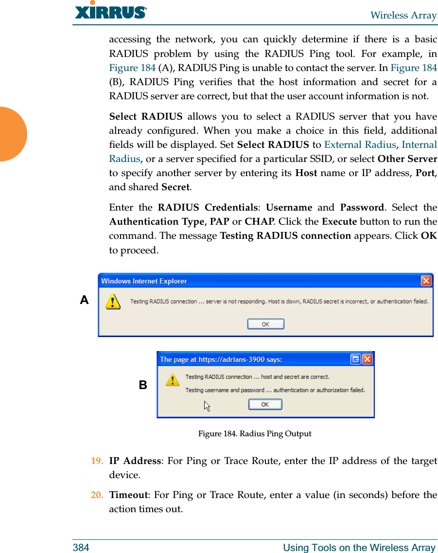 Wireless Array384 Using Tools on the Wireless Arrayaccessing the network, you can quickly determine if there is a basic RADIUS problem by using the RADIUS Ping tool. For example, in Figure 184 (A), RADIUS Ping is unable to contact the server. In Figure 184 (B), RADIUS Ping verifies that the host information and secret for a RADIUS server are correct, but that the user account information is not. Select RADIUS allows you to select a RADIUS server that you have already configured. When you make a choice in this field, additional fields will be displayed. Set Select RADIUS to External Radius, Internal Radius, or a server specified for a particular SSID, or select Other Serverto specify another server by entering its Host name or IP address, Port, and shared Secret. Enter the RADIUS Credentials:  Username and Password. Select the Authentication Type, PAP or CHAP. Click the Execute button to run the command. The message Testing RADIUS connection appears. Click OKto proceed. Figure 184. Radius Ping Output19. IP Address: For Ping or Trace Route, enter the IP address of the target device.20. Timeout: For Ping or Trace Route, enter a value (in seconds) before the action times out.AB