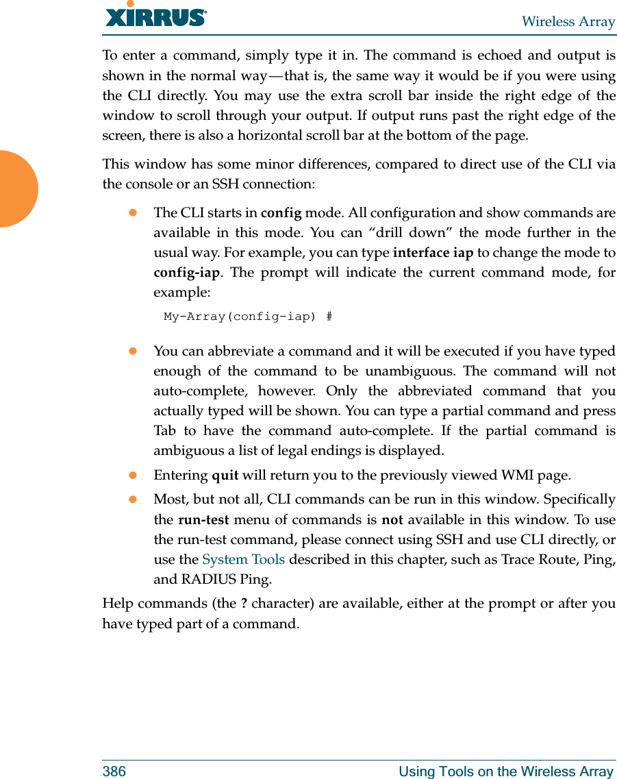 Wireless Array386 Using Tools on the Wireless ArrayTo enter a command, simply type it in. The command is echoed and output is shown in the normal way — that is, the same way it would be if you were using the CLI directly. You may use the extra scroll bar inside the right edge of the window to scroll through your output. If output runs past the right edge of the screen, there is also a horizontal scroll bar at the bottom of the page. This window has some minor differences, compared to direct use of the CLI via the console or an SSH connection:zThe CLI starts in config mode. All configuration and show commands are available in this mode. You can “drill down” the mode further in the usual way. For example, you can type interface iap to change the mode to config-iap. The prompt will indicate the current command mode, for example:My-Array(config-iap) # zYou can abbreviate a command and it will be executed if you have typed enough of the command to be unambiguous. The command will not auto-complete, however. Only the abbreviated command that you actually typed will be shown. You can type a partial command and press Tab to have the command auto-complete. If the partial command is ambiguous a list of legal endings is displayed. zEntering quit will return you to the previously viewed WMI page.zMost, but not all, CLI commands can be run in this window. Specifically the run-test menu of commands is not available in this window. To use the run-test command, please connect using SSH and use CLI directly, or use the System Tools described in this chapter, such as Trace Route, Ping, and RADIUS Ping. Help commands (the ? character) are available, either at the prompt or after you have typed part of a command. 