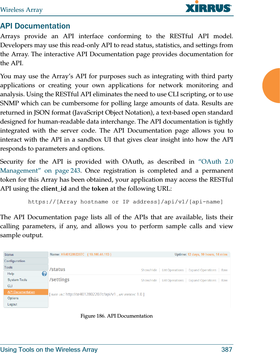 Wireless ArrayUsing Tools on the Wireless Array 387API DocumentationArrays provide an API interface conforming to the RESTful API model. Developers may use this read-only API to read status, statistics, and settings from the Array. The interactive API Documentation page provides documentation for the API. You may use the Array’s API for purposes such as integrating with third party applications or creating your own applications for network monitoring and analysis. Using the RESTful API eliminates the need to use CLI scripting, or to use SNMP which can be cumbersome for polling large amounts of data. Results are returned in JSON format (JavaScript Object Notation), a text-based open standard designed for human-readable data interchange. The API documentation is tightly integrated with the server code. The API Documentation page allows you to interact with the API in a sandbox UI that gives clear insight into how the API responds to parameters and options. Security for the API is provided with OAuth, as described in “OAuth 2.0 Management” on page 243. Once registration is completed and a permanent token for this Array has been obtained, your application may access the RESTful API using the client_id and the token at the following URL: https://[Array hostname or IP address]/api/v1/[api-name] The API Documentation page lists all of the APIs that are available, lists their calling parameters, if any, and allows you to perform sample calls and view sample output. Figure 186. API Documentation