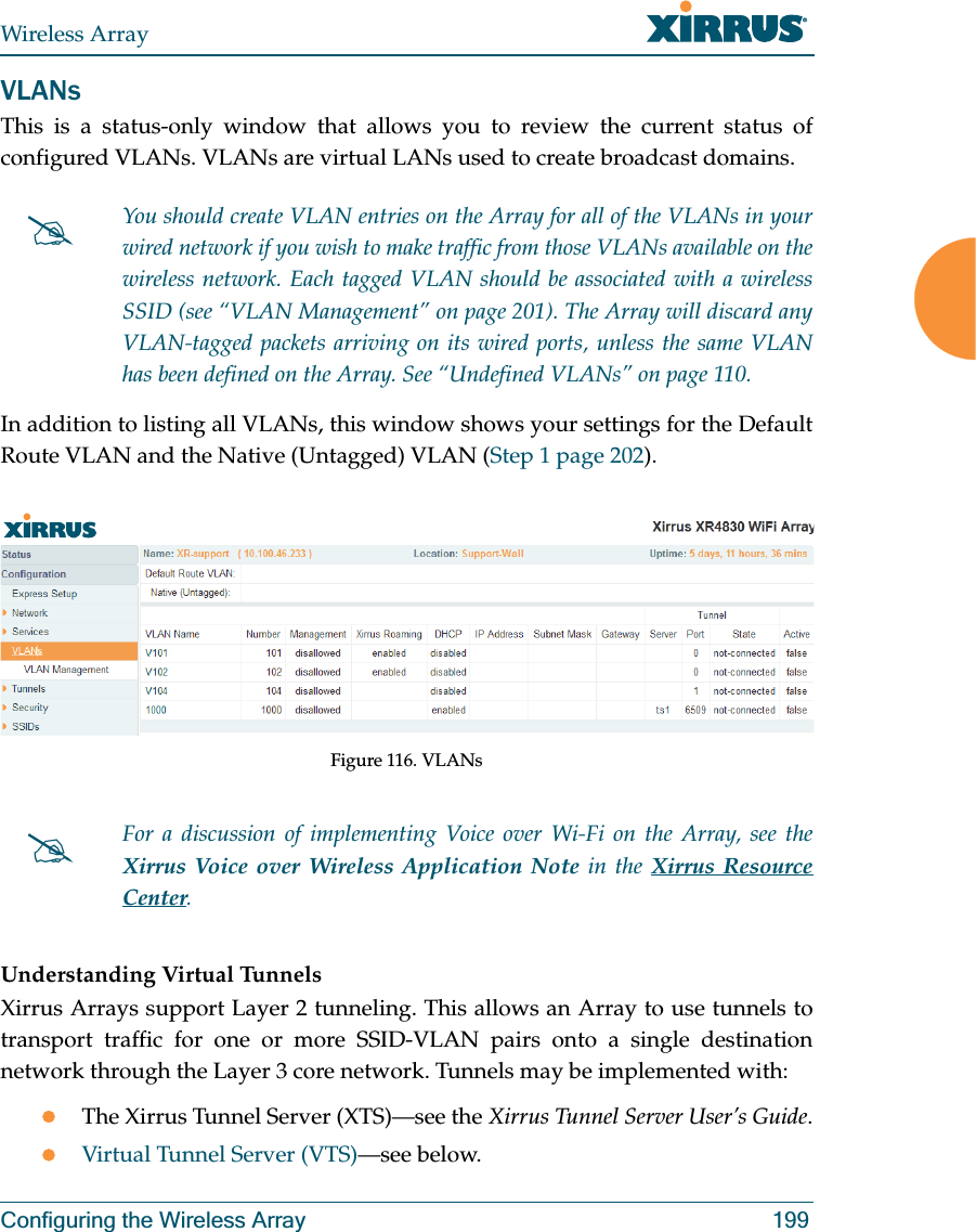 Wireless ArrayConfiguring the Wireless Array 199VLANsThis is a status-only window that allows you to review the current status of configured VLANs. VLANs are virtual LANs used to create broadcast domains. In addition to listing all VLANs, this window shows your settings for the Default Route VLAN and the Native (Untagged) VLAN (Step 1 page 202).Figure 116. VLANsUnderstanding Virtual Tunnels Xirrus Arrays support Layer 2 tunneling. This allows an Array to use tunnels to transport traffic for one or more SSID-VLAN pairs onto a single destination network through the Layer 3 core network. Tunnels may be implemented with:zThe Xirrus Tunnel Server (XTS)—see the Xirrus Tunnel Server User’s Guide.zVirtual Tunnel Server (VTS)—see below.#You should create VLAN entries on the Array for all of the VLANs in your wired network if you wish to make traffic from those VLANs available on the wireless network. Each tagged VLAN should be associated with a wireless SSID (see “VLAN Management” on page 201). The Array will discard any VLAN-tagged packets arriving on its wired ports, unless the same VLAN has been defined on the Array. See “Undefined VLANs” on page 110. #For a discussion of implementing Voice over Wi-Fi on the Array, see the Xirrus Voice over Wireless Application Note in the Xirrus Resource Center. 