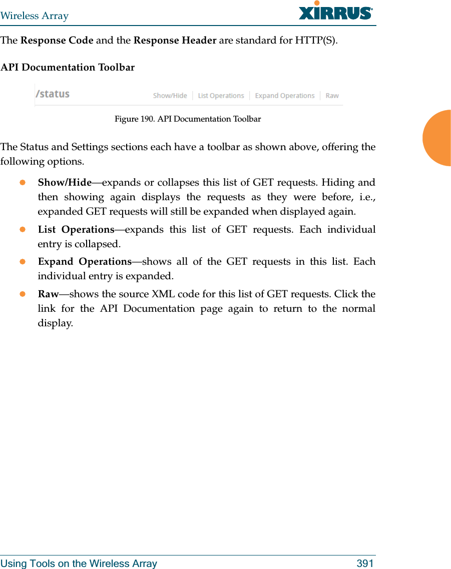 Wireless ArrayUsing Tools on the Wireless Array 391The Response Code and the Response Header are standard for HTTP(S). API Documentation ToolbarFigure 190. API Documentation ToolbarThe Status and Settings sections each have a toolbar as shown above, offering the following options.zShow/Hide—expands or collapses this list of GET requests. Hiding and then showing again displays the requests as they were before, i.e., expanded GET requests will still be expanded when displayed again. zList Operations—expands this list of GET requests. Each individual entry is collapsed.zExpand Operations—shows all of the GET requests in this list. Each individual entry is expanded.zRaw—shows the source XML code for this list of GET requests. Click the link for the API Documentation page again to return to the normal display. 