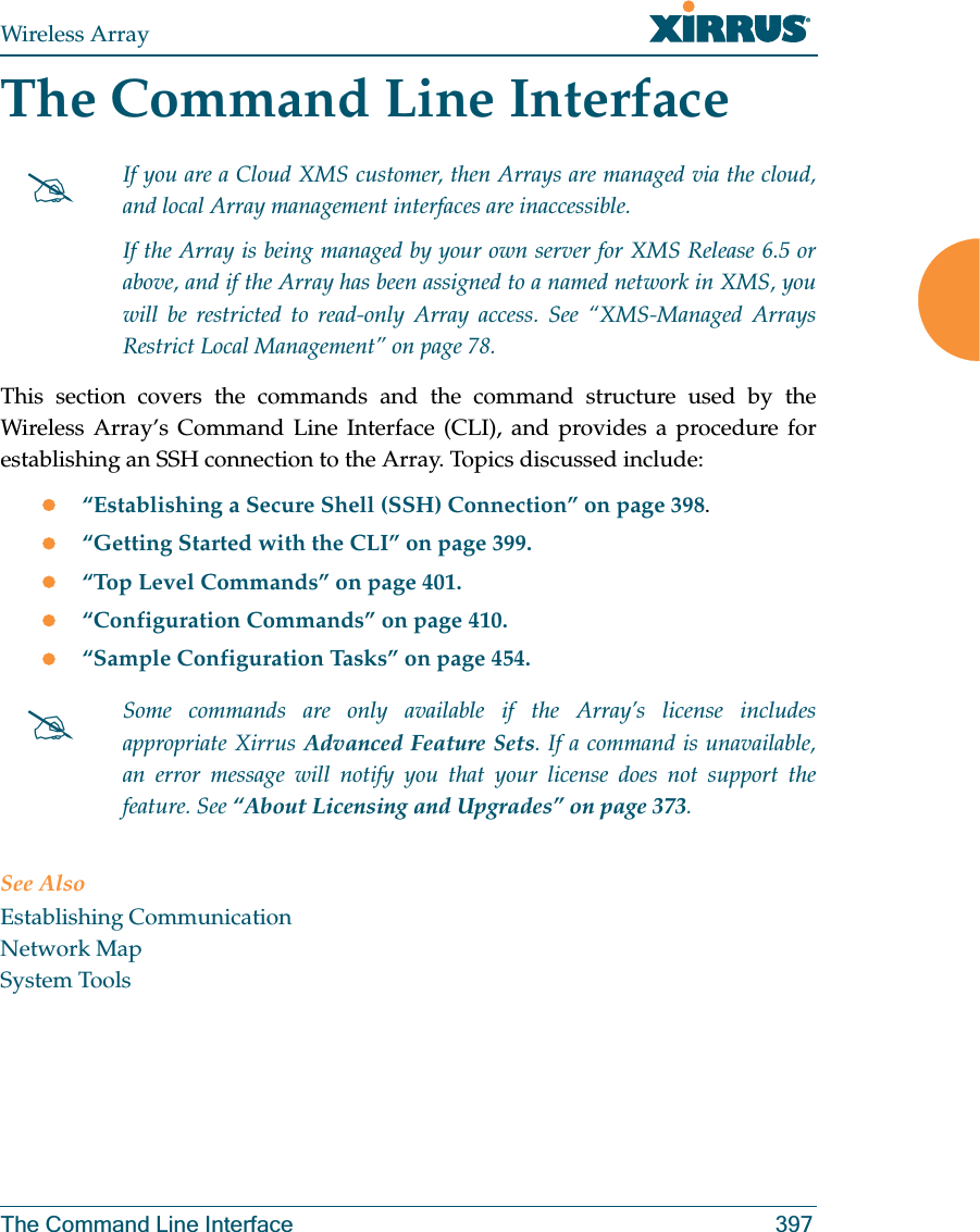 Wireless ArrayThe Command Line Interface 397The Command Line InterfaceThis section covers the commands and the command structure used by the Wireless Array’s Command Line Interface (CLI), and provides a procedure for establishing an SSH connection to the Array. Topics discussed include: z“Establishing a Secure Shell (SSH) Connection” on page 398.z“Getting Started with the CLI” on page 399.z“Top Level Commands” on page 401.z“Configuration Commands” on page 410.z“Sample Configuration Tasks” on page 454.See AlsoEstablishing CommunicationNetwork MapSystem Tools#If you are a Cloud XMS customer, then Arrays are managed via the cloud, and local Array management interfaces are inaccessible. If the Array is being managed by your own server for XMS Release 6.5 or above, and if the Array has been assigned to a named network in XMS, you will be restricted to read-only Array access. See “XMS-Managed Arrays Restrict Local Management” on page 78.#Some commands are only available if the Array’s license includes appropriate Xirrus Advanced Feature Sets. If a command is unavailable, an error message will notify you that your license does not support the feature. See “About Licensing and Upgrades” on page 373.