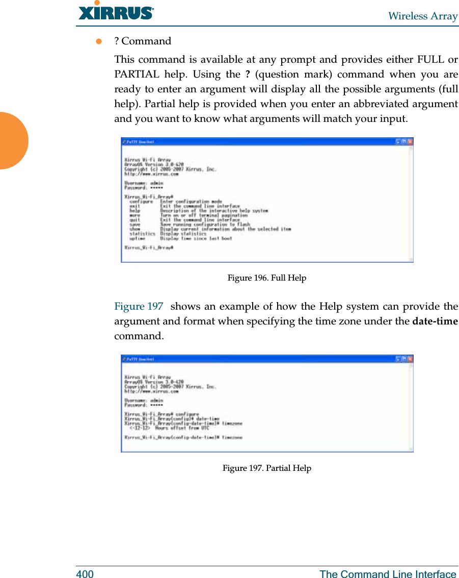 Wireless Array400 The Command Line Interfacez? CommandThis command is available at any prompt and provides either FULL or PARTIAL help. Using the ? (question mark) command when you are ready to enter an argument will display all the possible arguments (full help). Partial help is provided when you enter an abbreviated argument and you want to know what arguments will match your input.Figure 196. Full HelpFigure 197  shows an example of how the Help system can provide the argument and format when specifying the time zone under the date-timecommand.Figure 197. Partial Help