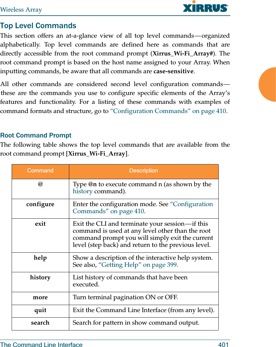 Wireless ArrayThe Command Line Interface 401Top Level CommandsThis section offers an at-a-glance view of all top level commands — organized alphabetically. Top level commands are defined here as commands that are directly accessible from the root command prompt (Xirrus_Wi-Fi_Array#). The root command prompt is based on the host name assigned to your Array. When inputting commands, be aware that all commands are case-sensitive.All other commands are considered second level configuration commands — these are the commands you use to configure specific elements of the Array’s features and functionality. For a listing of these commands with examples of command formats and structure, go to “Configuration Commands” on page 410.Root Command PromptThe following table shows the top level commands that are available from the root command prompt [Xirrus_Wi-Fi_Array].Command Description@ Type @n to execute command n (as shown by the history command).configure  Enter the configuration mode. See “Configuration Commands” on page 410. exit Exit the CLI and terminate your session — if this command is used at any level other than the root command prompt you will simply exit the current level (step back) and return to the previous level.help Show a description of the interactive help system. See also, “Getting Help” on page 399. history List history of commands that have been executed.more Turn terminal pagination ON or OFF.quit Exit the Command Line Interface (from any level).search Search for pattern in show command output. 