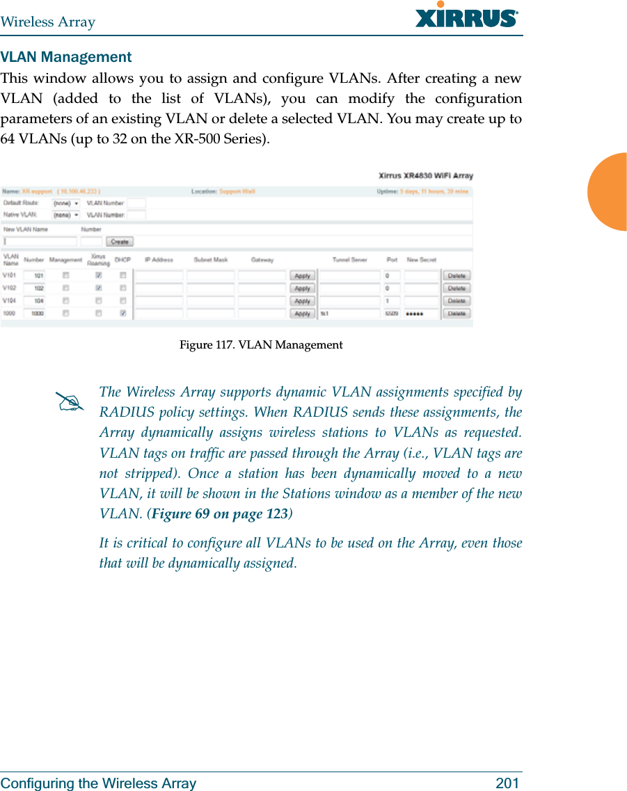 Wireless ArrayConfiguring the Wireless Array 201VLAN ManagementThis window allows you to assign and configure VLANs. After creating a new VLAN (added to the list of VLANs), you can modify the configuration parameters of an existing VLAN or delete a selected VLAN. You may create up to 64 VLANs (up to 32 on the XR-500 Series). Figure 117. VLAN Management#The Wireless Array supports dynamic VLAN assignments specified by RADIUS policy settings. When RADIUS sends these assignments, the Array dynamically assigns wireless stations to VLANs as requested. VLAN tags on traffic are passed through the Array (i.e., VLAN tags are not stripped). Once a station has been dynamically moved to a new VLAN, it will be shown in the Stations window as a member of the new VLAN. (Figure 69 on page 123)It is critical to configure all VLANs to be used on the Array, even those that will be dynamically assigned. 