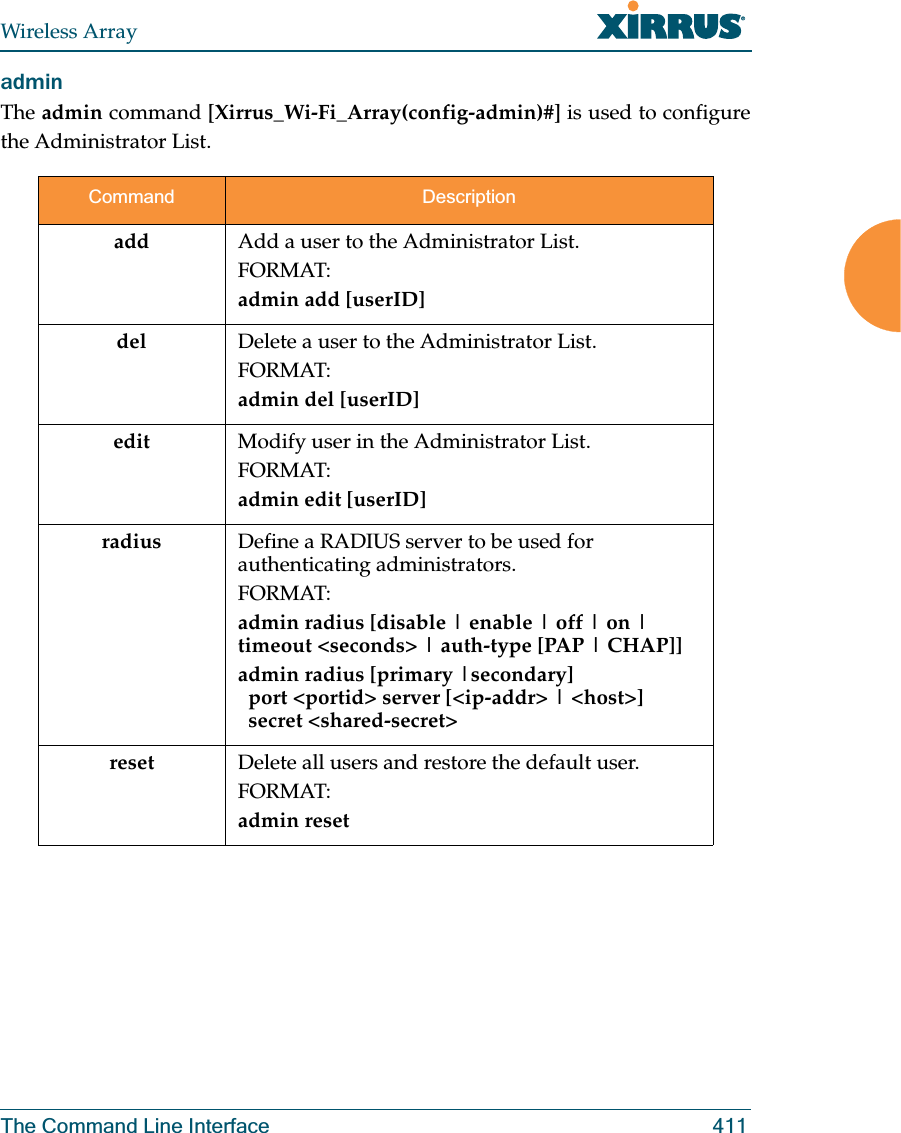 Wireless ArrayThe Command Line Interface 411admin The admin command [Xirrus_Wi-Fi_Array(config-admin)#] is used to configure the Administrator List.Command Descriptionadd  Add a user to the Administrator List.FORMAT:admin add [userID]del Delete a user to the Administrator List.FORMAT:admin del [userID]edit Modify user in the Administrator List.FORMAT:admin edit [userID]radius Define a RADIUS server to be used for authenticating administrators.FORMAT:admin radius [disable | enable | off | on | timeout &lt;seconds&gt; | auth-type [PAP | CHAP]] admin radius [primary |secondary]   port &lt;portid&gt; server [&lt;ip-addr&gt; | &lt;host&gt;]   secret &lt;shared-secret&gt;reset Delete all users and restore the default user.FORMAT:admin reset