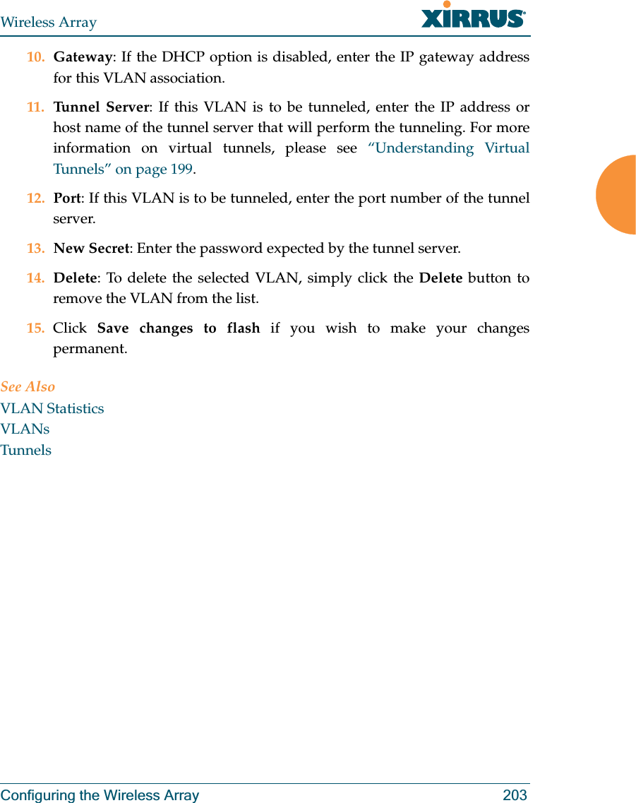 Wireless ArrayConfiguring the Wireless Array 20310. Gateway: If the DHCP option is disabled, enter the IP gateway address for this VLAN association.11. Tunnel Server: If this VLAN is to be tunneled, enter the IP address or host name of the tunnel server that will perform the tunneling. For more information on virtual tunnels, please see “Understanding Virtual Tunnels” on page 199. 12. Port: If this VLAN is to be tunneled, enter the port number of the tunnel server. 13. New Secret: Enter the password expected by the tunnel server.14. Delete: To delete the selected VLAN, simply click the Delete button to remove the VLAN from the list.15. Click  Save changes to flash if you wish to make your changes permanent.See AlsoVLAN StatisticsVLANsTunnels