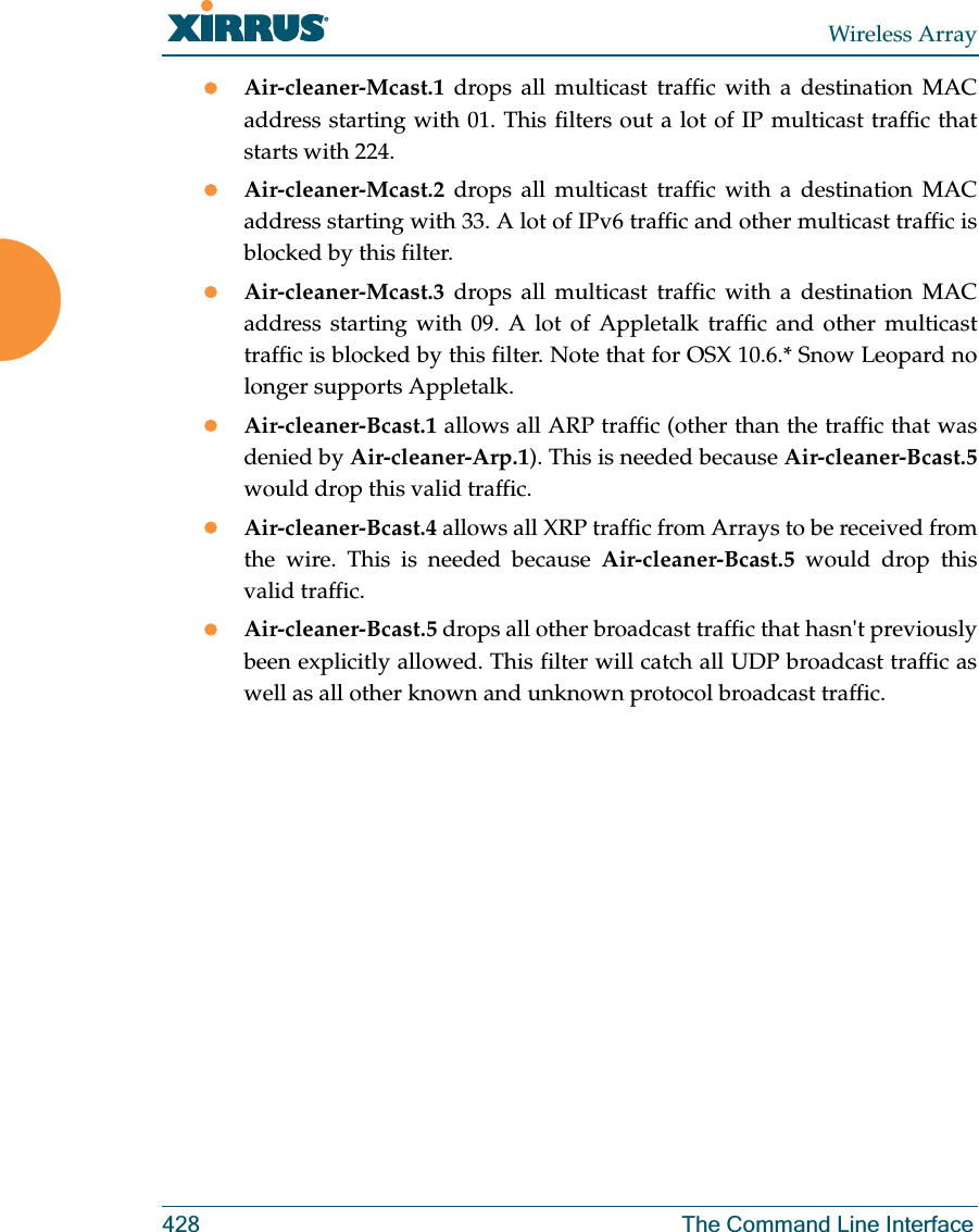 Wireless Array428 The Command Line InterfacezAir-cleaner-Mcast.1  drops all multicast traffic with a destination MAC address starting with 01. This filters out a lot of IP multicast traffic that starts with 224.zAir-cleaner-Mcast.2  drops all multicast traffic with a destination MAC address starting with 33. A lot of IPv6 traffic and other multicast traffic is blocked by this filter.zAir-cleaner-Mcast.3  drops all multicast traffic with a destination MAC address starting with 09. A lot of Appletalk traffic and other multicast traffic is blocked by this filter. Note that for OSX 10.6.* Snow Leopard no longer supports Appletalk.zAir-cleaner-Bcast.1 allows all ARP traffic (other than the traffic that was denied by Air-cleaner-Arp.1). This is needed because Air-cleaner-Bcast.5would drop this valid traffic. zAir-cleaner-Bcast.4 allows all XRP traffic from Arrays to be received from the wire. This is needed because Air-cleaner-Bcast.5 would drop this valid traffic. zAir-cleaner-Bcast.5 drops all other broadcast traffic that hasn&apos;t previously been explicitly allowed. This filter will catch all UDP broadcast traffic as well as all other known and unknown protocol broadcast traffic.