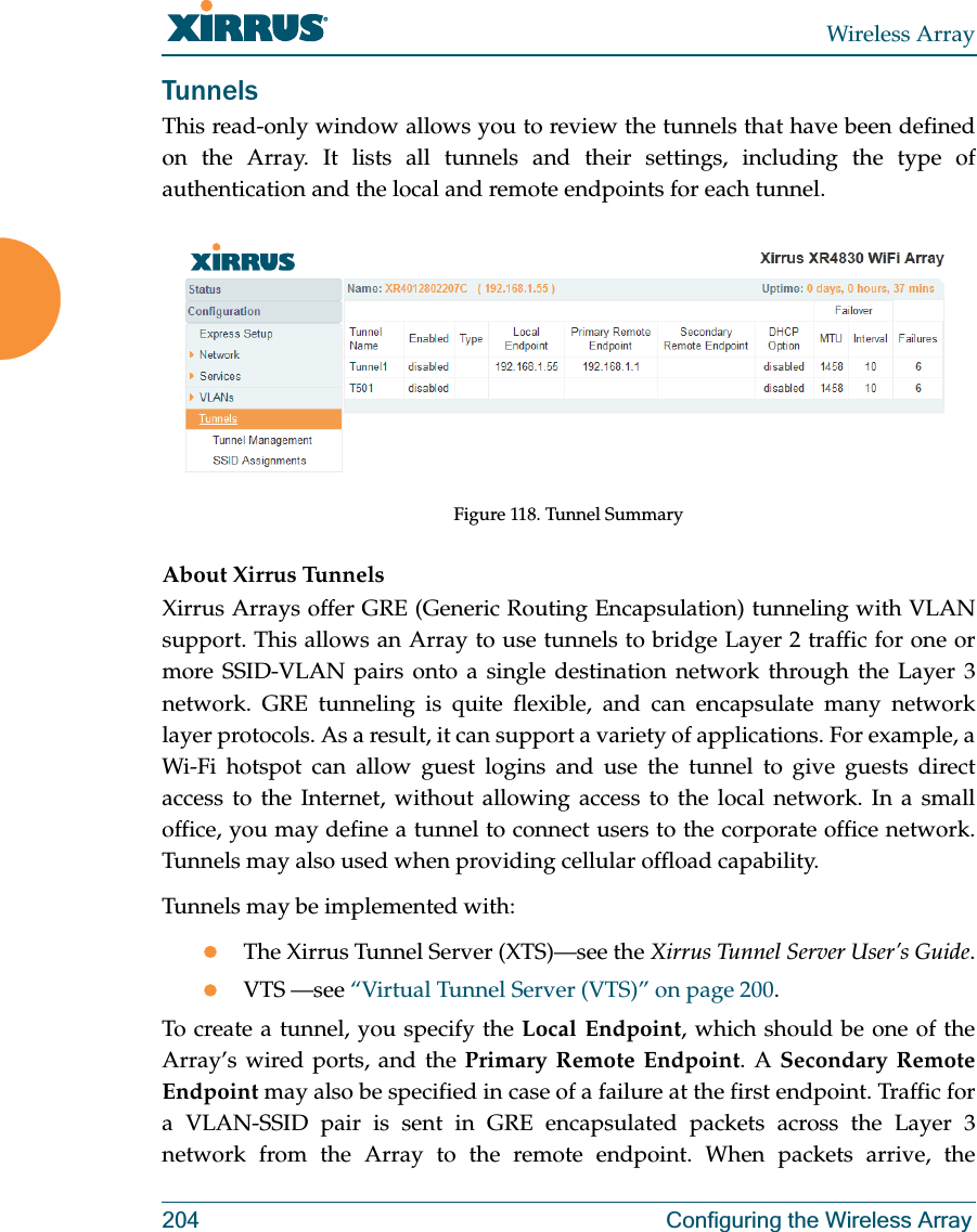 Wireless Array204 Configuring the Wireless ArrayTunnelsThis read-only window allows you to review the tunnels that have been defined on the Array. It lists all tunnels and their settings, including the type of authentication and the local and remote endpoints for each tunnel. Figure 118. Tunnel SummaryAbout Xirrus Tunnels Xirrus Arrays offer GRE (Generic Routing Encapsulation) tunneling with VLAN support. This allows an Array to use tunnels to bridge Layer 2 traffic for one or more SSID-VLAN pairs onto a single destination network through the Layer 3 network. GRE tunneling is quite flexible, and can encapsulate many network layer protocols. As a result, it can support a variety of applications. For example, a Wi-Fi hotspot can allow guest logins and use the tunnel to give guests direct access to the Internet, without allowing access to the local network. In a small office, you may define a tunnel to connect users to the corporate office network. Tunnels may also used when providing cellular offload capability. Tunnels may be implemented with:zThe Xirrus Tunnel Server (XTS)—see the Xirrus Tunnel Server User’s Guide.zVTS —see “Virtual Tunnel Server (VTS)” on page 200.To create a tunnel, you specify the Local Endpoint, which should be one of the Array’s wired ports, and the Primary Remote Endpoint. A Secondary Remote Endpoint may also be specified in case of a failure at the first endpoint. Traffic for a VLAN-SSID pair is sent in GRE encapsulated packets across the Layer 3 network from the Array to the remote endpoint. When packets arrive, the 
