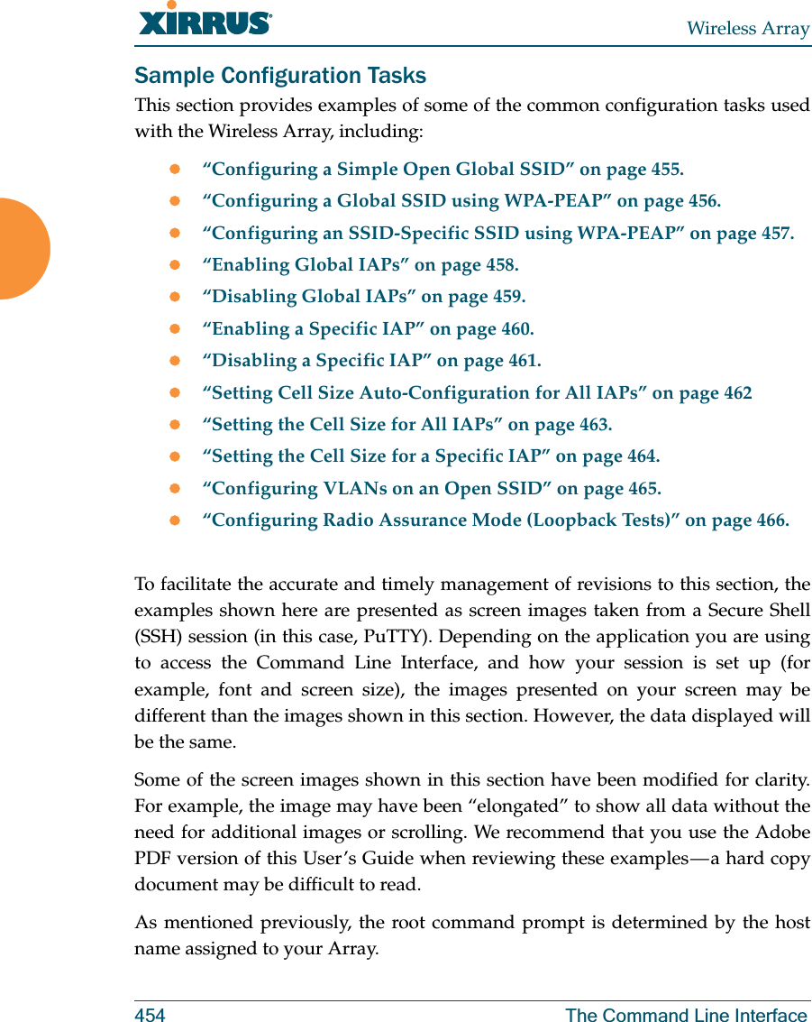 Wireless Array454 The Command Line InterfaceSample Configuration TasksThis section provides examples of some of the common configuration tasks used with the Wireless Array, including:z“Configuring a Simple Open Global SSID” on page 455.z“Configuring a Global SSID using WPA-PEAP” on page 456.z“Configuring an SSID-Specific SSID using WPA-PEAP” on page 457.z“Enabling Global IAPs” on page 458.z“Disabling Global IAPs” on page 459.z“Enabling a Specific IAP” on page 460.z“Disabling a Specific IAP” on page 461.z“Setting Cell Size Auto-Configuration for All IAPs” on page 462z“Setting the Cell Size for All IAPs” on page 463.z“Setting the Cell Size for a Specific IAP” on page 464.z“Configuring VLANs on an Open SSID” on page 465.z“Configuring Radio Assurance Mode (Loopback Tests)” on page 466.To facilitate the accurate and timely management of revisions to this section, the examples shown here are presented as screen images taken from a Secure Shell (SSH) session (in this case, PuTTY). Depending on the application you are using to access the Command Line Interface, and how your session is set up (for example, font and screen size), the images presented on your screen may be different than the images shown in this section. However, the data displayed will be the same.Some of the screen images shown in this section have been modified for clarity. For example, the image may have been “elongated” to show all data without the need for additional images or scrolling. We recommend that you use the Adobe PDF version of this User’s Guide when reviewing these examples — a hard copy document may be difficult to read.As mentioned previously, the root command prompt is determined by the host name assigned to your Array.