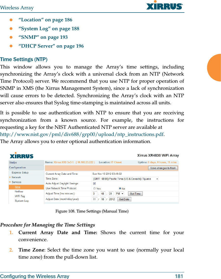 Wireless ArrayConfiguring the Wireless Array 181z“Location” on page 186z“System Log” on page 188z“SNMP” on page 193z“DHCP Server” on page 196Time Settings (NTP)This window allows you to manage the Array’s time settings, including synchronizing the Array’s clock with a universal clock from an NTP (Network Time Protocol) server. We recommend that you use NTP for proper operation of SNMP in XMS (the Xirrus Management System), since a lack of synchronization will cause errors to be detected. Synchronizing the Array’s clock with an NTP server also ensures that Syslog time-stamping is maintained across all units. It is possible to use authentication with NTP to ensure that you are receiving synchronization from a known source. For example, the instructions for requesting a key for the NIST Authenticated NTP server are available at http://www.nist.gov/pml/div688/grp00/upload/ntp_instructions.pdf.The Array allows you to enter optional authentication information. Figure 108. Time Settings (Manual Time) Procedure for Managing the Time Settings1. Current Array Date and Time: Shows the current time for your convenience.2. Time Zone: Select the time zone you want to use (normally your local time zone) from the pull-down list.