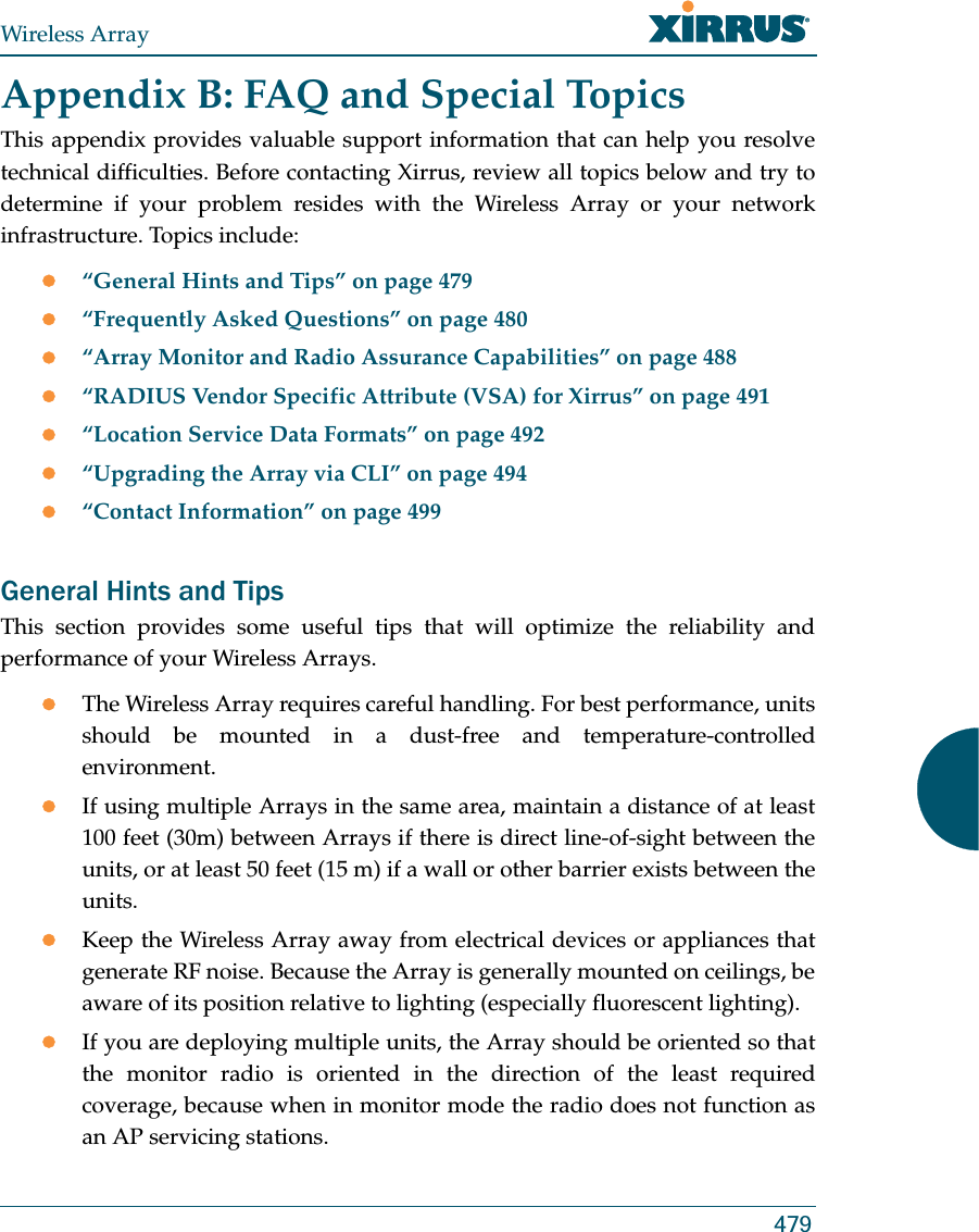 Wireless Array479Appendix B: FAQ and Special TopicsThis appendix provides valuable support information that can help you resolve technical difficulties. Before contacting Xirrus, review all topics below and try to determine if your problem resides with the Wireless Array or your network infrastructure. Topics include:z“General Hints and Tips” on page 479z“Frequently Asked Questions” on page 480z“Array Monitor and Radio Assurance Capabilities” on page 488z“RADIUS Vendor Specific Attribute (VSA) for Xirrus” on page 491z“Location Service Data Formats” on page 492z“Upgrading the Array via CLI” on page 494z“Contact Information” on page 499General Hints and TipsThis section provides some useful tips that will optimize the reliability and performance of your Wireless Arrays.zThe Wireless Array requires careful handling. For best performance, units should be mounted in a dust-free and temperature-controlled environment.zIf using multiple Arrays in the same area, maintain a distance of at least 100 feet (30m) between Arrays if there is direct line-of-sight between the units, or at least 50 feet (15 m) if a wall or other barrier exists between the units.zKeep the Wireless Array away from electrical devices or appliances that generate RF noise. Because the Array is generally mounted on ceilings, be aware of its position relative to lighting (especially fluorescent lighting).zIf you are deploying multiple units, the Array should be oriented so that the monitor radio is oriented in the direction of the least required coverage, because when in monitor mode the radio does not function as an AP servicing stations.