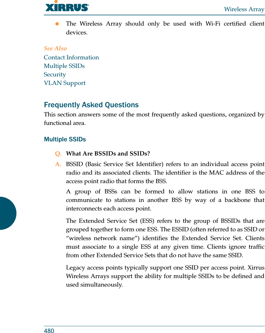 Wireless Array480zThe Wireless Array should only be used with Wi-Fi certified client devices.See AlsoContact InformationMultiple SSIDsSecurityVLAN SupportFrequently Asked QuestionsThis section answers some of the most frequently asked questions, organized by functional area.Multiple SSIDsQ. What Are BSSIDs and SSIDs?A. BSSID (Basic Service Set Identifier) refers to an individual access point radio and its associated clients. The identifier is the MAC address of the access point radio that forms the BSS.A group of BSSs can be formed to allow stations in one BSS to communicate to stations in another BSS by way of a backbone that interconnects each access point.The Extended Service Set (ESS) refers to the group of BSSIDs that are grouped together to form one ESS. The ESSID (often referred to as SSID or “wireless network name”) identifies the Extended Service Set. Clients must associate to a single ESS at any given time. Clients ignore traffic from other Extended Service Sets that do not have the same SSID.Legacy access points typically support one SSID per access point. Xirrus Wireless Arrays support the ability for multiple SSIDs to be defined and used simultaneously.