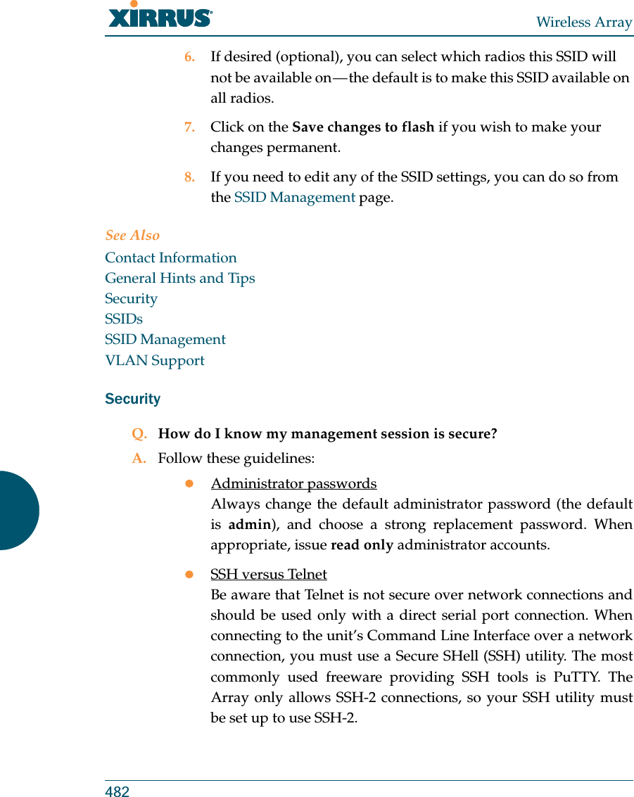 Wireless Array4826. If desired (optional), you can select which radios this SSID will not be available on — the default is to make this SSID available on all radios.7. Click on the Save changes to flash if you wish to make your changes permanent.8. If you need to edit any of the SSID settings, you can do so from the SSID Management page.See AlsoContact InformationGeneral Hints and TipsSecuritySSIDsSSID ManagementVLAN SupportSecurityQ. How do I know my management session is secure?A. Follow these guidelines:zAdministrator passwordsAlways change the default administrator password (the default is  admin), and choose a strong replacement password. When appropriate, issue read only administrator accounts.zSSH versus TelnetBe aware that Telnet is not secure over network connections and should be used only with a direct serial port connection. When connecting to the unit’s Command Line Interface over a network connection, you must use a Secure SHell (SSH) utility. The most commonly used freeware providing SSH tools is PuTTY. The Array only allows SSH-2 connections, so your SSH utility must be set up to use SSH-2. 