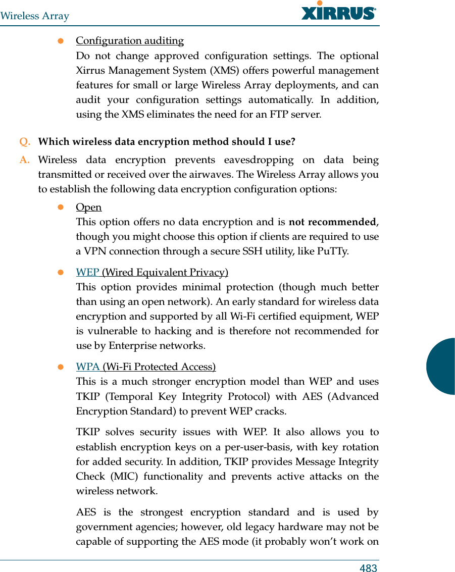 Wireless Array483zConfiguration auditingDo not change approved configuration settings. The optional Xirrus Management System (XMS) offers powerful management features for small or large Wireless Array deployments, and can audit your configuration settings automatically. In addition, using the XMS eliminates the need for an FTP server.Q. Which wireless data encryption method should I use?A. Wireless data encryption prevents eavesdropping on data being transmitted or received over the airwaves. The Wireless Array allows you to establish the following data encryption configuration options:zOpenThis option offers no data encryption and is not recommended, though you might choose this option if clients are required to use a VPN connection through a secure SSH utility, like PuTTy.zWEP (Wired Equivalent Privacy)This option provides minimal protection (though much better than using an open network). An early standard for wireless data encryption and supported by all Wi-Fi certified equipment, WEP is vulnerable to hacking and is therefore not recommended for use by Enterprise networks.zWPA (Wi-Fi Protected Access)This is a much stronger encryption model than WEP and uses TKIP (Temporal Key Integrity Protocol) with AES (Advanced Encryption Standard) to prevent WEP cracks.TKIP solves security issues with WEP. It also allows you to establish encryption keys on a per-user-basis, with key rotation for added security. In addition, TKIP provides Message Integrity Check (MIC) functionality and prevents active attacks on the wireless network.AES is the strongest encryption standard and is used by government agencies; however, old legacy hardware may not be capable of supporting the AES mode (it probably won’t work on 