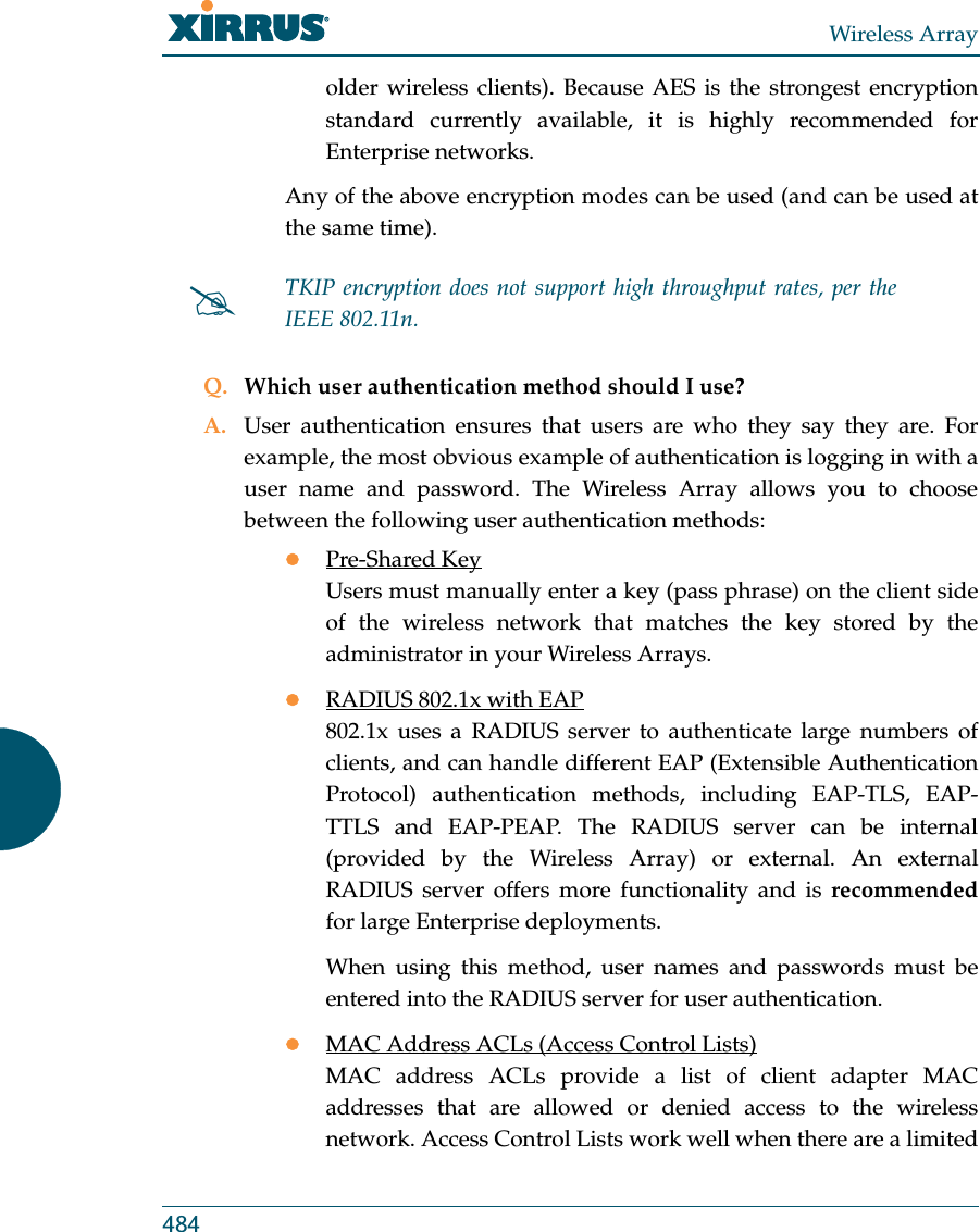 Wireless Array484older wireless clients). Because AES is the strongest encryption standard currently available, it is highly recommended for Enterprise networks.Any of the above encryption modes can be used (and can be used at the same time). Q. Which user authentication method should I use?A. User authentication ensures that users are who they say they are. For example, the most obvious example of authentication is logging in with a user name and password. The Wireless Array allows you to choose between the following user authentication methods:zPre-Shared KeyUsers must manually enter a key (pass phrase) on the client side of the wireless network that matches the key stored by the administrator in your Wireless Arrays.zRADIUS 802.1x with EAP802.1x uses a RADIUS server to authenticate large numbers of clients, and can handle different EAP (Extensible Authentication Protocol) authentication methods, including EAP-TLS, EAP-TTLS and EAP-PEAP. The RADIUS server can be internal (provided by the Wireless Array) or external. An external RADIUS server offers more functionality and is recommendedfor large Enterprise deployments.When using this method, user names and passwords must be entered into the RADIUS server for user authentication.zMAC Address ACLs (Access Control Lists)MAC address ACLs provide a list of client adapter MAC addresses that are allowed or denied access to the wireless network. Access Control Lists work well when there are a limited #TKIP encryption does not support high throughput rates, per the IEEE 802.11n. 