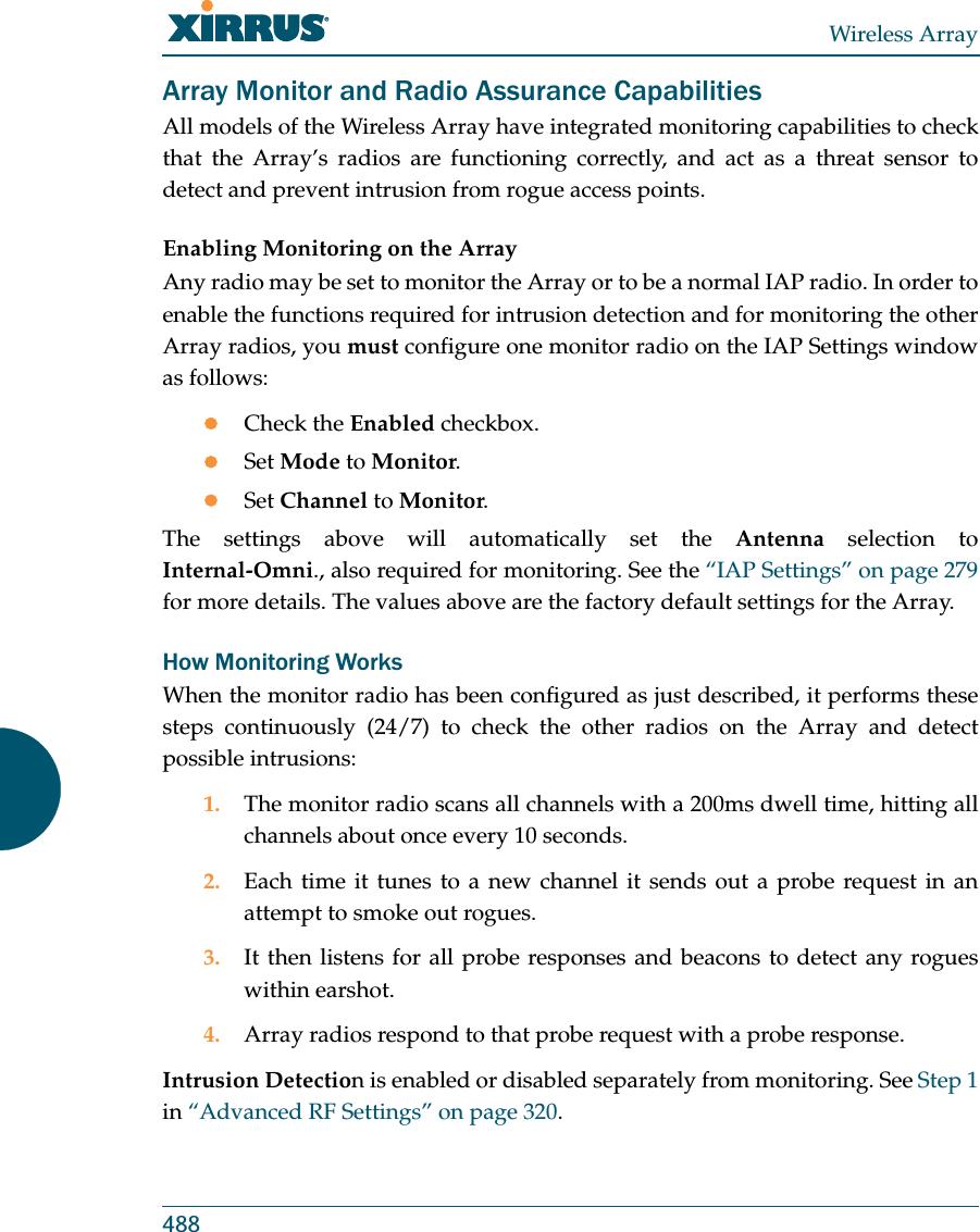 Wireless Array488Array Monitor and Radio Assurance CapabilitiesAll models of the Wireless Array have integrated monitoring capabilities to check that the Array’s radios are functioning correctly, and act as a threat sensor to detect and prevent intrusion from rogue access points. Enabling Monitoring on the ArrayAny radio may be set to monitor the Array or to be a normal IAP radio. In order to enable the functions required for intrusion detection and for monitoring the other Array radios, you must configure one monitor radio on the IAP Settings window as follows:zCheck the Enabled checkbox.zSet Mode to Monitor.zSet Channel to Monitor.The settings above will automatically set the Antenna selection to Internal-Omni., also required for monitoring. See the “IAP Settings” on page 279 for more details. The values above are the factory default settings for the Array. How Monitoring WorksWhen the monitor radio has been configured as just described, it performs these steps continuously (24/7) to check the other radios on the Array and detect possible intrusions:1. The monitor radio scans all channels with a 200ms dwell time, hitting all channels about once every 10 seconds.2. Each time it tunes to a new channel it sends out a probe request in an attempt to smoke out rogues.3. It then listens for all probe responses and beacons to detect any rogues within earshot.4. Array radios respond to that probe request with a probe response.Intrusion Detection is enabled or disabled separately from monitoring. See Step 1 in “Advanced RF Settings” on page 320. 